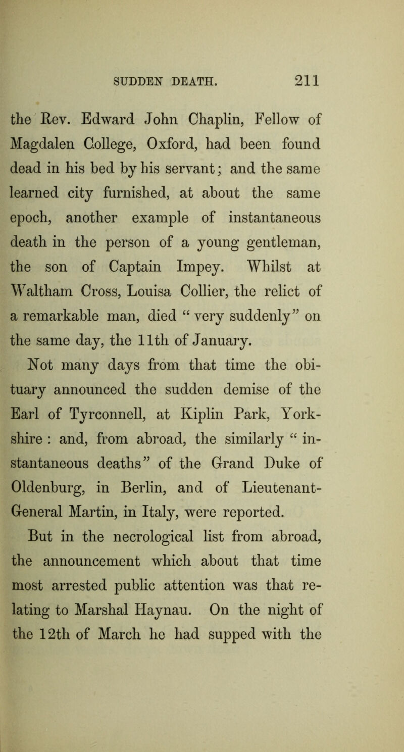 the Rev. Edward John Chaplin, Fellow of Magdalen College, Oxford, had been found dead in his bed by his servant; and the same learned city furnished, at about the same epoch, another example of instantaneous death in the person of a young gentleman, the son of Captain Impey. Whilst at Waltham Cross, Louisa Collier, the relict of a remarkable man, died “ very suddenly” on the same day, the 11th of January. Not many days from that time the obi- tuary announced the sudden demise of the Earl of Tyrconnell, at Kiplin Park, York- shire : and, from abroad, the similarly “ in- stantaneous deaths” of the Grand Duke of Oldenburg, in Berlin, and of Lieutenant- General Martin, in Italy, were reported. But in the necrological list from abroad, the announcement which about that time most arrested public attention was that re- lating to Marshal Haynau. On the night of the 12th of March he had supped with the