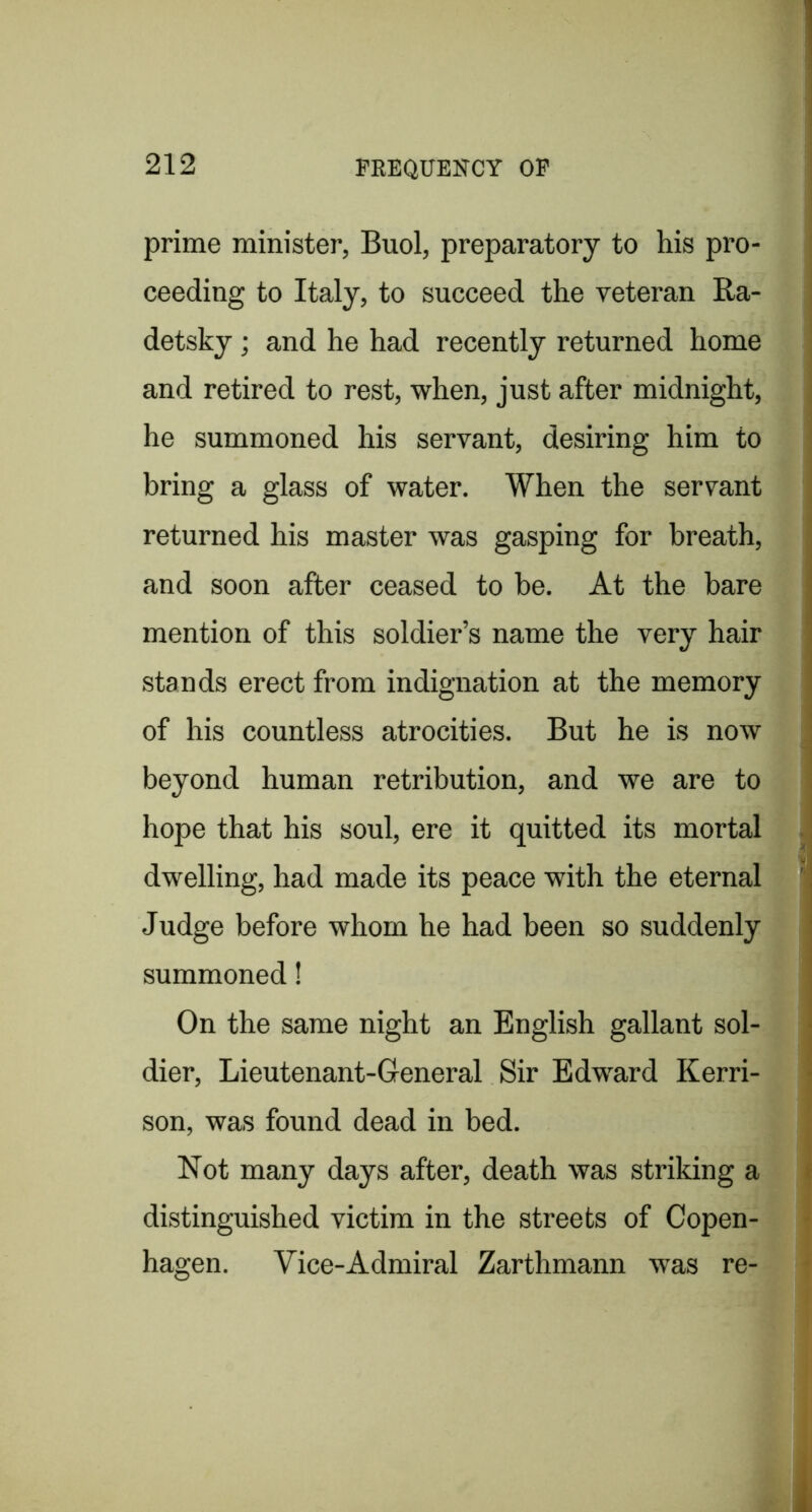prime minister, Buol, preparatory to his pro- ceeding to Italy, to succeed the veteran Ra- detsky; and he had recently returned home and retired to rest, when, just after midnight, he summoned his servant, desiring him to bring a glass of water. When the servant i returned his master was gasping for breath, and soon after ceased to be. At the bare mention of this soldier’s name the very hair stands erect from indignation at the memory of his countless atrocities. But he is now j beyond human retribution, and we are to hope that his soul, ere it quitted its mortal . dwelling, had made its peace with the eternal Judge before whom he had been so suddenly summoned! On the same night an English gallant sol- j dier, Lieutenant-General Sir Edward Kerri- son, was found dead in bed. Not many days after, death was striking a * distinguished victim in the streets of Copen- hagen. Vice-Admiral Zarthmann was re-
