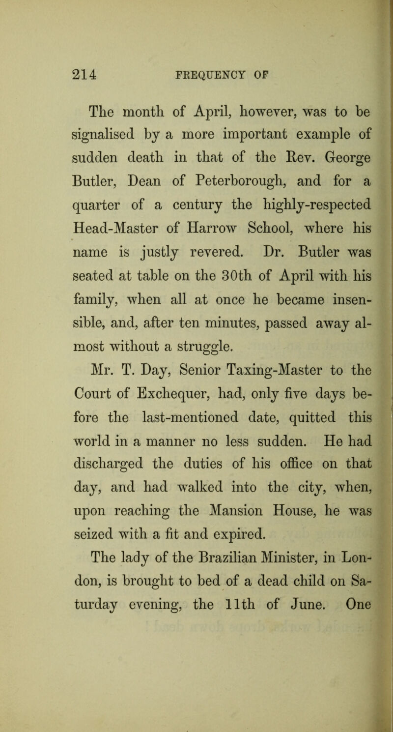 The month of April, however, was to be signalised by a more important example of sudden death in that of the Rev. George Butler, Dean of Peterborough, and for a quarter of a century the highly-respected Head-Master of Harrow School, where his name is justly revered. Dr. Butler was seated at table on the 30th of April with his family, when all at once he became insen- sible, and, after ten minutes, passed away al- most without a struggle. Mr. T. Day, Senior Taxing-Master to the Court of Exchequer, had, only five days be- fore the last-mentioned date, quitted this world in a manner no less sudden. He had discharged the duties of his office on that day, and had walked into the city, when, upon reaching the Mansion House, he was seized with a fit and expired. The lady of the Brazilian Minister, in Lon- don, is brought to bed of a dead child on Sa- turday evening, the 11th of June. One