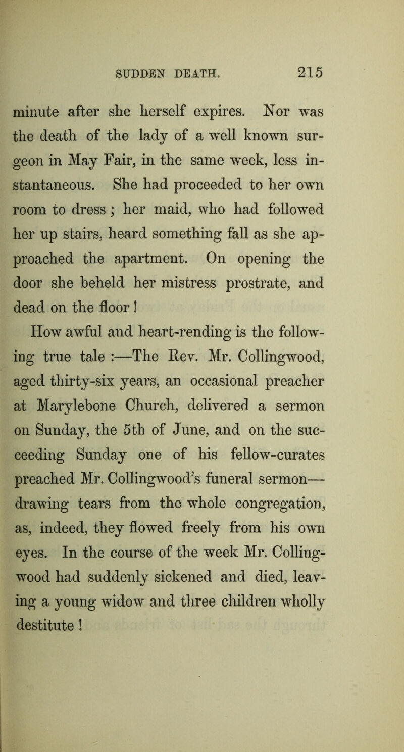 minute after she herself expires. Nor was the death of the lady of a well known sur- geon in May Fair, in the same week, less in- stantaneous. She had proceeded to her own room to dress; her maid, who had followed her up stairs, heard something fall as she ap- proached the apartment. On opening the door she beheld her mistress prostrate, and dead on the floor! How awful and heart-rending is the follow- ing true tale :—The Rev. Mr. Collingwood, aged thirty-six years, an occasional preacher at Marylebone Church, delivered a sermon on Sunday, the 5th of June, and on the suc- ceeding Sunday one of his fellow-curates preached Mr. Collingwood’s funeral sermon— drawing tears from the whole congregation, as, indeed, they flowed freely from his own eyes. In the course of the week Mr. Colling- wood had suddenly sickened and died, leav- ing a young widow and three children wholly destitute!