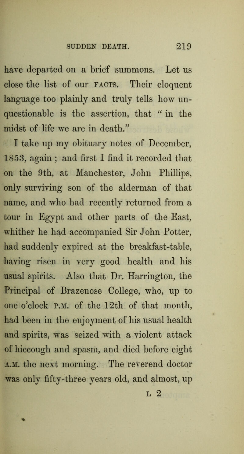 have departed on a brief summons. Let us close the list of our pacts. Their eloquent language too plainly and truly tells how un- questionable is the assertion, that “ in the midst of life we are in death.’^ I take up my obituary notes of December, 1853, again ; and first I find it recorded that on the 9th, at Manchester, John Phillips, only surviving son of the alderman of that name, and Avho had recently returned from a tour in Egypt and other parts of the East, whither he had accompanied Sir John Potter, had suddenly expired at the breakfast-table, having risen in very good health and his usual spirits. Also that Dr. Harrington, the Principal of Brazenose College, who, up to one o’clock p.m. of the 12th of that month, had been in the enjoyment of his usual health and spirits, was seized with a violent attack of hiccough and spasm, and died before eight A.M. the next morning. The reverend doctor was only fifty-three years old, and almost, up L 2