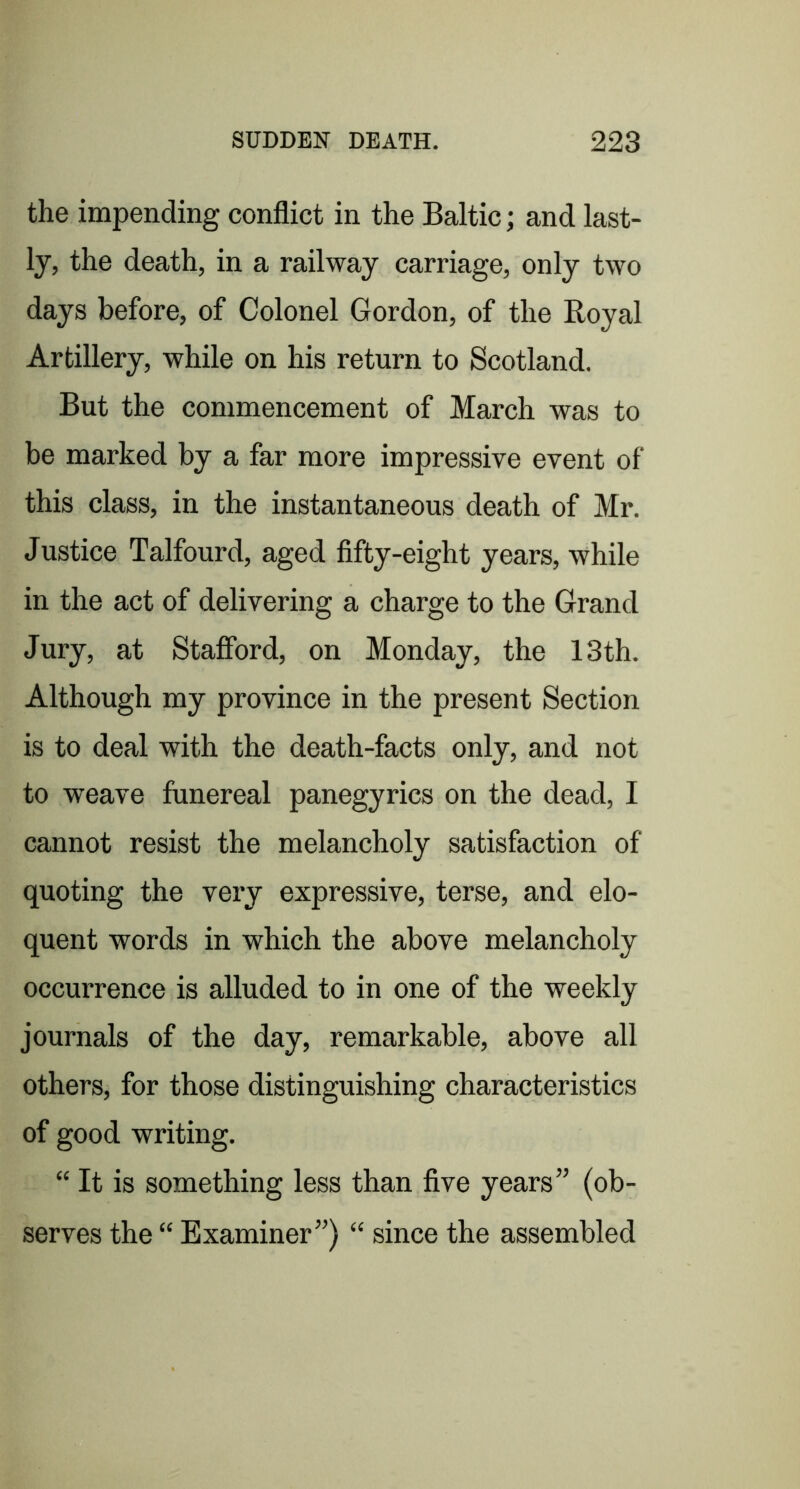 the impending conflict in the Baltic; and last- ly, the death, in a railway carriage, only two days before, of Colonel Gordon, of the Royal Artillery, while on his return to Scotland. But the commencement of March was to be marked by a far more impressive event of this class, in the instantaneous death of Mr. Justice Talfourd, aged fifty-eight years, while in the act of delivering a charge to the Grand Jury, at Stafford, on Monday, the 13th. Although my province in the present Section is to deal with the death-facts only, and not to weave funereal panegyrics on the dead, I cannot resist the melancholy satisfaction of quoting the very expressive, terse, and elo- quent words in which the above melancholy occurrence is alluded to in one of the weekly journals of the day, remarkable, above all others, for those distinguishing characteristics of good writing. “ It is something less than five years” (ob- serves the “ Examiner”) “ since the assembled