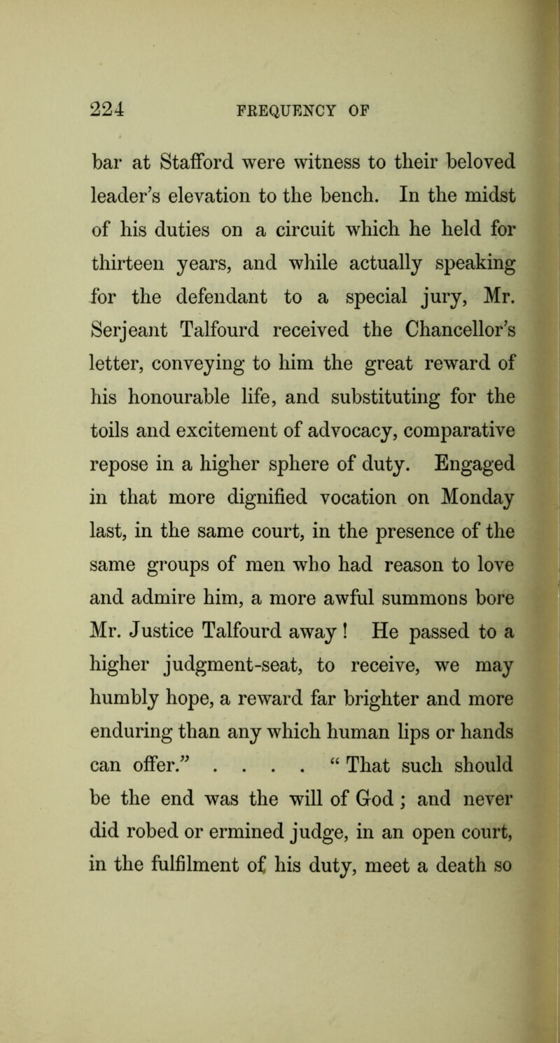 bar at Stafford were witness to their beloved leader^s elevation to the bench. In the midst of his duties on a circuit which he held for thirteen years, and while actually speaking for the defendant to a special jury, Mr. Serjeant Talfourd received the Chancellor’s letter, conveying to him the great reward of his honourable life, and substituting for the toils and excitement of advocacy, comparative repose in a higher sphere of duty. Engaged in that more dignified vocation on Monday last, in the same court, in the presence of the same groups of men who had reason to love and admire him, a more awful summons bore Mr. Justice Talfourd away ! He passed to a higher judgment-seat, to receive, we may humbly hope, a reward far brighter and more enduring than any which human lips or hands can offer.” . . . . “ That such should be the end was the will of Cod; and never did robed or ermined judge, in an open court, in the fulfilment of his duty, meet a death so