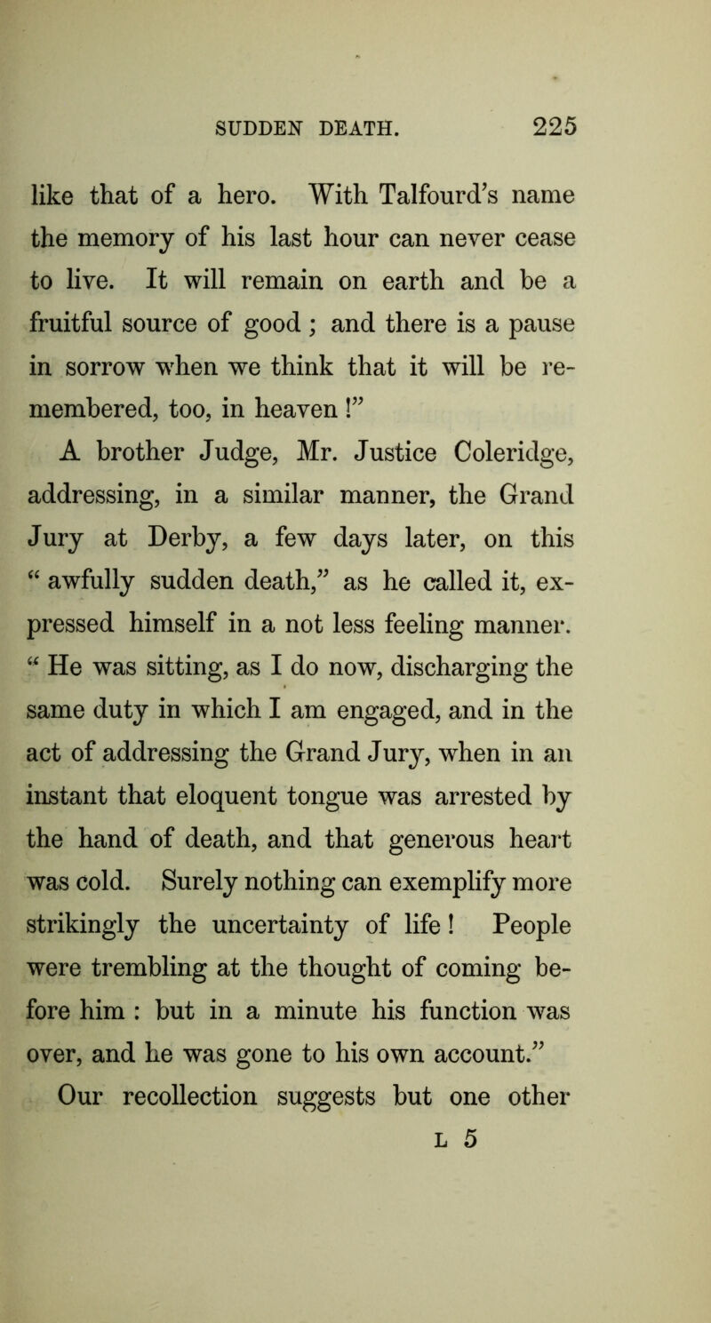like that of a hero. With Talfourd’s name the memory of his last hour can never cease to live. It will remain on earth and be a fruitful source of good ; and there is a pause in sorrow w'hen we think that it will be re- membered, too, in heaven!” A brother Judge, Mr. Justice Coleridge, addressing, in a similar manner, the Grand Jury at Derby, a few days later, on this “ awfully sudden death,” as he called it, ex- pressed himself in a not less feeling manner. “ He was sitting, as I do now, discharging the same duty in which I am engaged, and in the act of addressing the Grand Jury, when in an instant that eloquent tongue was arrested by the hand of death, and that generous heart was cold. Surely nothing can exemplify more strikingly the uncertainty of life! People were trembling at the thought of coming be- fore him : but in a minute his function was over, and he was gone to his own account.” Our recollection suggests but one other