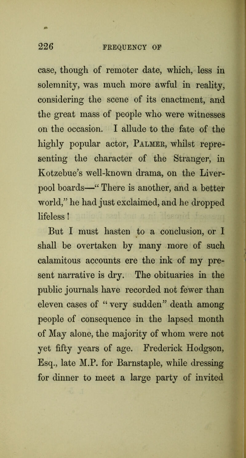 case, though of remoter date, which, less in solemnity, was much more awful in reality, considering the scene of its enactment, and the great mass of people who were witnesses on the occasion. I allude to the fate of the highly popular actor. Palmer, whilst repre- senting the character of the Stranger, in Kotzebue’s well-known drama, on the Liver- pool hoards—“ There is another, and a better world,” he had just exclaimed, and he dropped lifeless! But I must hasten to a conclusion, or I shall be overtaken by many more of such calamitous accounts ere the ink of my pre- sent narrative is dry. The obituaries in the public journals have recorded not fewer than eleven cases of “ very sudden” death among people of consequence in the lapsed month of May alone, the majority of whom were not yet fifty years of age. Frederick Hodgson, Esq., late M.P. for Barnstaple, while dressing for dinner to meet a large party of invited