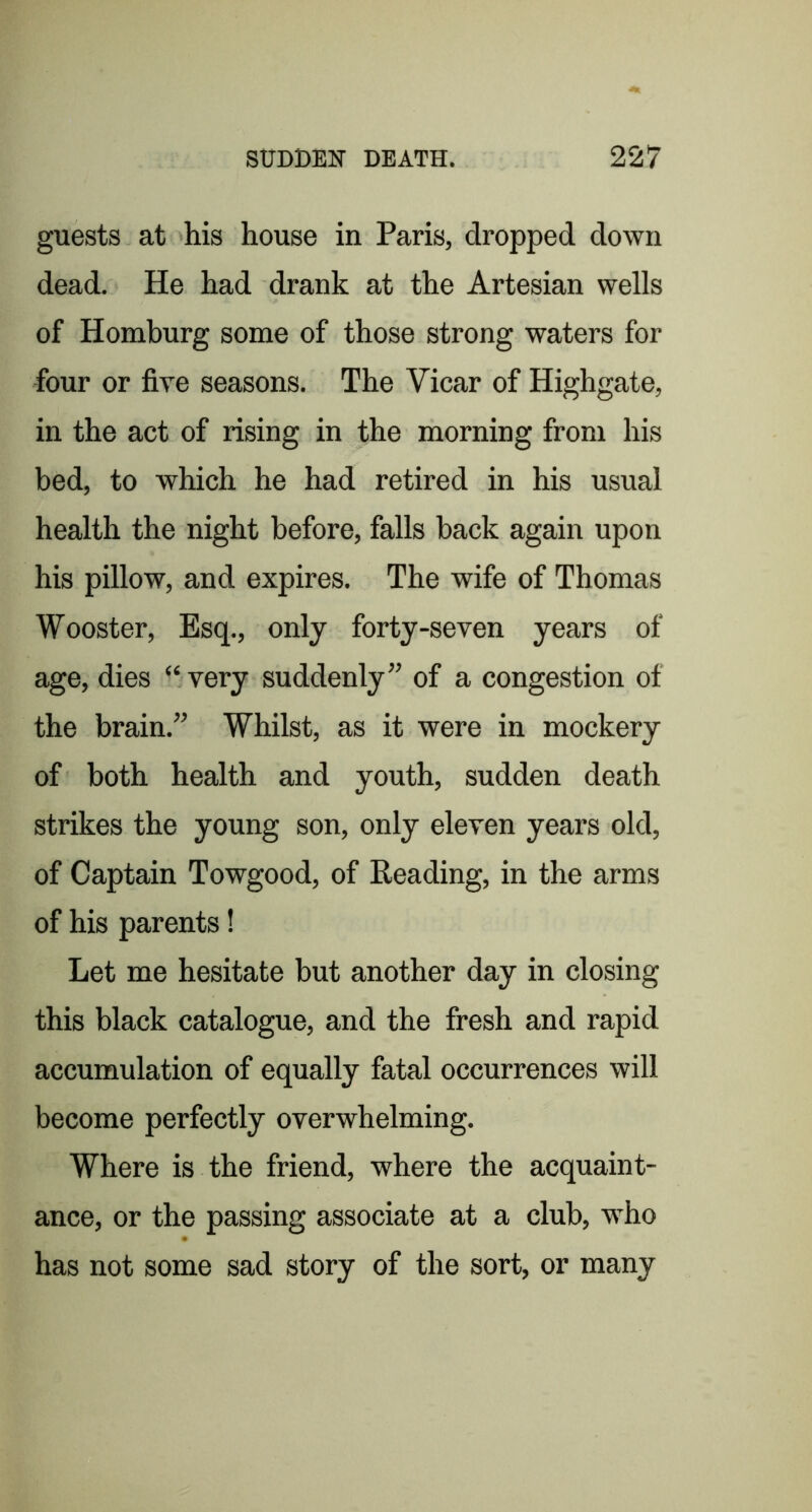 guests at his house in Paris, dropped down dead. He had drank at the Artesian wells of Homburg some of those strong waters for four or fire seasons. The Vicar of Highgate, in the act of rising in the morning from his bed, to which he had retired in his usual health the night before, falls back again upon his pillow, and expires. The wife of Thomas Wooster, Esq., only forty-seven years of age, dies “very suddenly” of a congestion of the brain.” Whilst, as it were in mockery of both health and youth, sudden death strikes the young son, only eleven years old, of Captain Towgood, of Reading, in the arms of his parents! Let me hesitate but another day in closing this black catalogue, and the fresh and rapid accumulation of equally fatal occurrences will become perfectly overwhelming. Where is the friend, where the acquaint- ance, or the passing associate at a club, who has not some sad story of the sort, or many