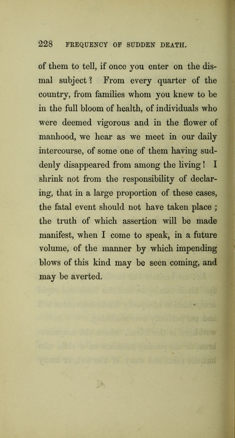of them to tell, if once you enter on the dis- mal subject 1 From every quarter of the country, from families whom you knew to be in the full bloom of health, of individuals who were deemed vigorous and in the flower of manhood, we hear as we meet in our daily intercourse, of some one of them having sud- denly disappeared from among the living! I shrink not from the responsibility of declar- ing, that in a large proportion of these cases, the fatal event should not have taken place ; the truth of which assertion will be made manifest, when I come to speak, in a future volume, of the manner by which impending blows of this kind may be seen coming, and may be averted.