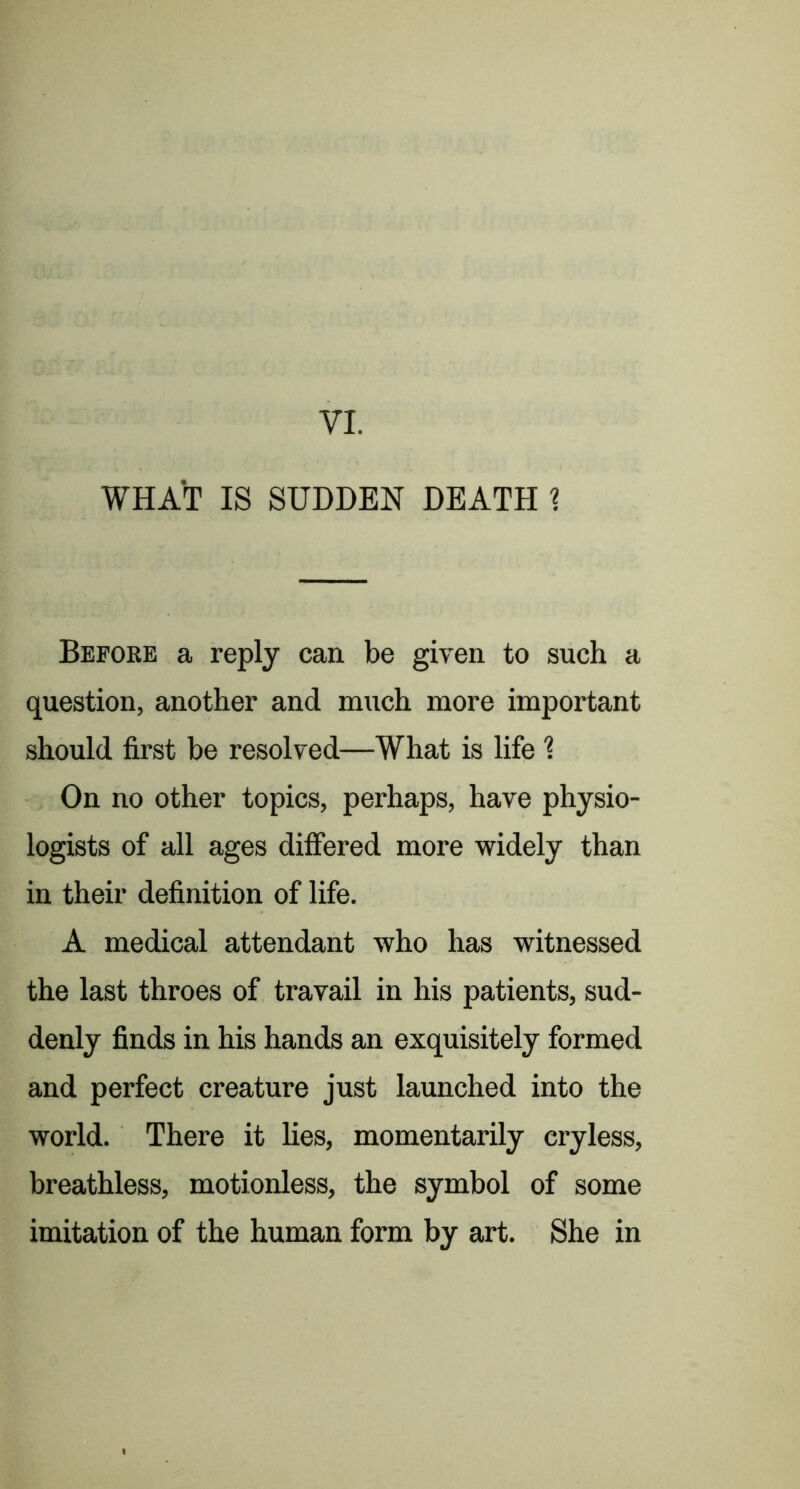 VI. WHAT IS SUDDEN DEATH ? Before a reply can be given to such a question, another and much more important should first be resolved—What is life 1 On no other topics, perhaps, have physio- logists of all ages differed more widely than in their definition of life. A medical attendant who has witnessed the last throes of travail in his patients, sud- denly finds in his hands an exquisitely formed and perfect creature just launched into the world. There it lies, momentarily cryless, breathless, motionless, the symbol of some imitation of the human form by art. She in