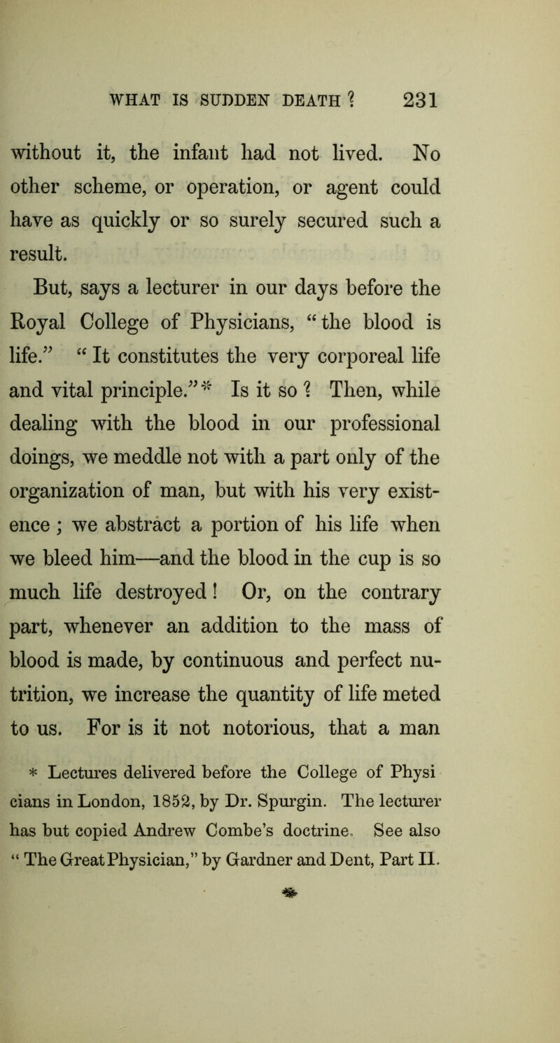 without it, the infant had not lived. No other scheme, or operation, or agent could have as quickly or so surely secured such a result. But, says a lecturer in our days before the Royal College of Physicians, “the blood is life.” “ It constitutes the very corporeal life and vital principle.” * Is it so 1 Then, while dealing with the blood in our professional doings, we meddle not with a part only of the organization of man, but with his very exist- ence ; we abstract a portion of his life when we bleed him—^and the blood in the cup is so much life destroyed! Or, on the contrary part, whenever an addition to the mass of blood is made, by continuous and perfect nu- trition, we increase the quantity of life meted to us. For is it not notorious, that a man * Lectures delivered before the College of Physi cians in London, 1852, by Dr. Spurgin. The lecturer has but copied Andrew Combe’s doctrine. See also “ The Great Physician,” by Gardner and Dent, Part II.