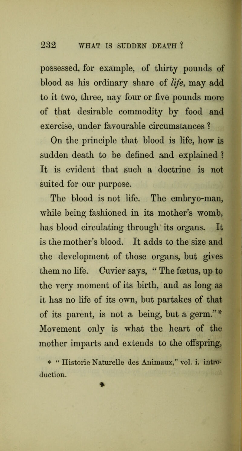 possessed, for example, of thirty pounds of blood as his ordinary share of life, may add to it two, three, nay four or five pounds more of that desirable commodity by food and exercise, under favourable circumstances ? On the principle that blood is life, how is sudden death to be defined and explained ? It is evident that such a doctrine is not suited for our purpose. The blood is not life. The embryo-man, while being fashioned in its mother’s womb, has blood circulating through its organs. It is the mother’s blood. It adds to the size and the development of those organs, but gives them no life. Cuvier says, “ The foetus, up to the very moment of its birth, and as long as it has no life of its own, but partakes of that of its parent, is not a being, but a germ.”* Movement only is what the heart of the mother imparts and extends to the offspring, * “ Historie Naturelle des Animaux,” vol. i. intro- duction.