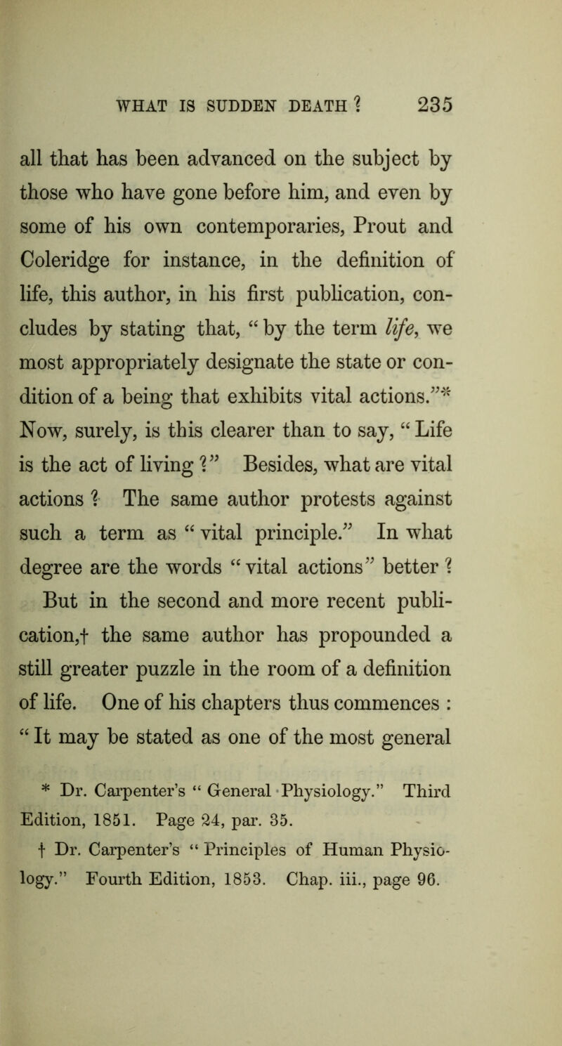 all that has been advanced on the subject by those who have gone before him, and even by some of his own contemporaries, Prout and Coleridge for instance, in the definition of life, this author, in his first publication, con- cludes by stating that, “ by the term life, we most appropriately designate the state or con- dition of a being that exhibits vital actions.”'*'' Now, surely, is this clearer than to say, “Life is the act of living ?” Besides, what are vital actions % The same author protests against such a term as “ vital principle.” In what degree are the words “vital actions” better ? But in the second and more recent publi- cation,! the same author has propounded a still greater puzzle in the room of a definition of life. One of his chapters thus commences ; “ It may be stated as one of the most general * Dr. Carpenter’s “ General Physiology.” Third Edition, 1851. Page 24, par. 35. t Dr. Carpenter’s “ Principles of Human Physio- logy.” Fourth Edition, 1853. Chap, iii., page 96.