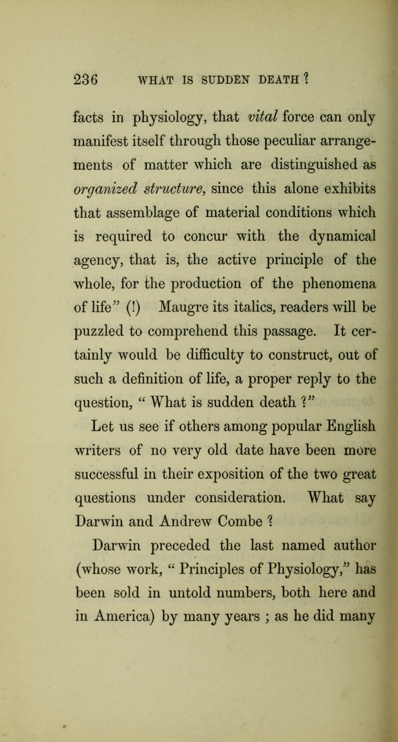 facts in physiology, that vital force can only manifest itself through those peculiar arrange- ments of matter which are distinguished as organized structure, since this alone exhibits that assemblage of material conditions which is required to concur with the dynamical agency, that is, the active principle of the whole, for the production of the phenomena of life” (!) Maugre its italics, readers will be puzzled to comprehend this passage. It cer- tainly would be difficulty to construct, out of such a definition of life, a proper reply to the question, “ What is sudden death V’ Let us see if others among popular English writers of no very old date have been more successful in their exposition of the two great questions under consideration. What say Darwin and Andrew Combe 1 Darwin preceded the last named author (whose work, “ Principles of Physiology,” has been sold in untold numbers, both here and in America) by many years ; as he did many