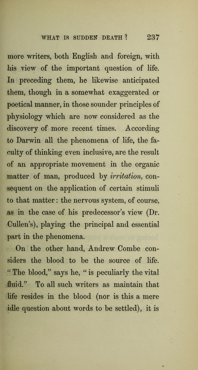 more writers, both EngKsh and foreign, with his view of the important question of life. In preceding them, he likewise anticipated them, though in a somewhat exaggerated or poetical manner, in those sounder principles of physiology which are now considered as the discovery of more recent times. According to Darwin all the phenomena of life, the fa- culty of thinking even inclusive, are the result of an appropriate movement in the organic matter of man, produced by irritation, con- sequent on the application of certain stimuli to that matter: the nervous system, of course, as in the case of his predecessor’s view (Dr. Cullen’s), playing the principal and essential part in the phenomena. On the other hand, Andrew Combe con- siders the blood to be the source of life. “ The blood,” says he, “ is peculiarly the vital fluid.” To all such writers as maintain that life resides in the blood (nor is this a mere idle question about words to be settled), it is