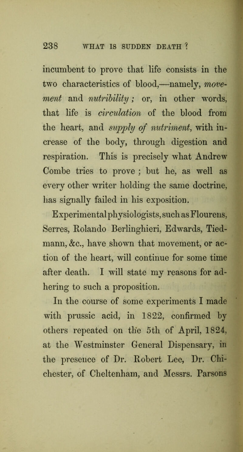 incumbent to prove that life consists in the two characteristics of blood,—namely, move- ment and nutrihility; or, in other wmrds, that life is circulation of the blood from the heart, and supply of nutriment, with in- crease of the body, through digestion and respiration. This is precisely what Andrew Combe tries to prove ; but he, as well as every other writer holding the same doctrine, has signally failed in his exposition. E xperimental physiologists, such as Flourens, Serres, Rolando Berlinghieri, Edwards, Tied- mann, &c., have shown that movement, or ac- tion of the heart, will continue for some time after death. I will state my reasons for ad- hering to such a proposition. In the course of some experiments I made with prussic acid, in 1822, confirmed by others repeated on the 5th of April, 1824, at the Westminster General Dispensary, in the presence of Dr. Robert Lee, Dr. Chi- chester, of Cheltenham, and Messrs. Parsons