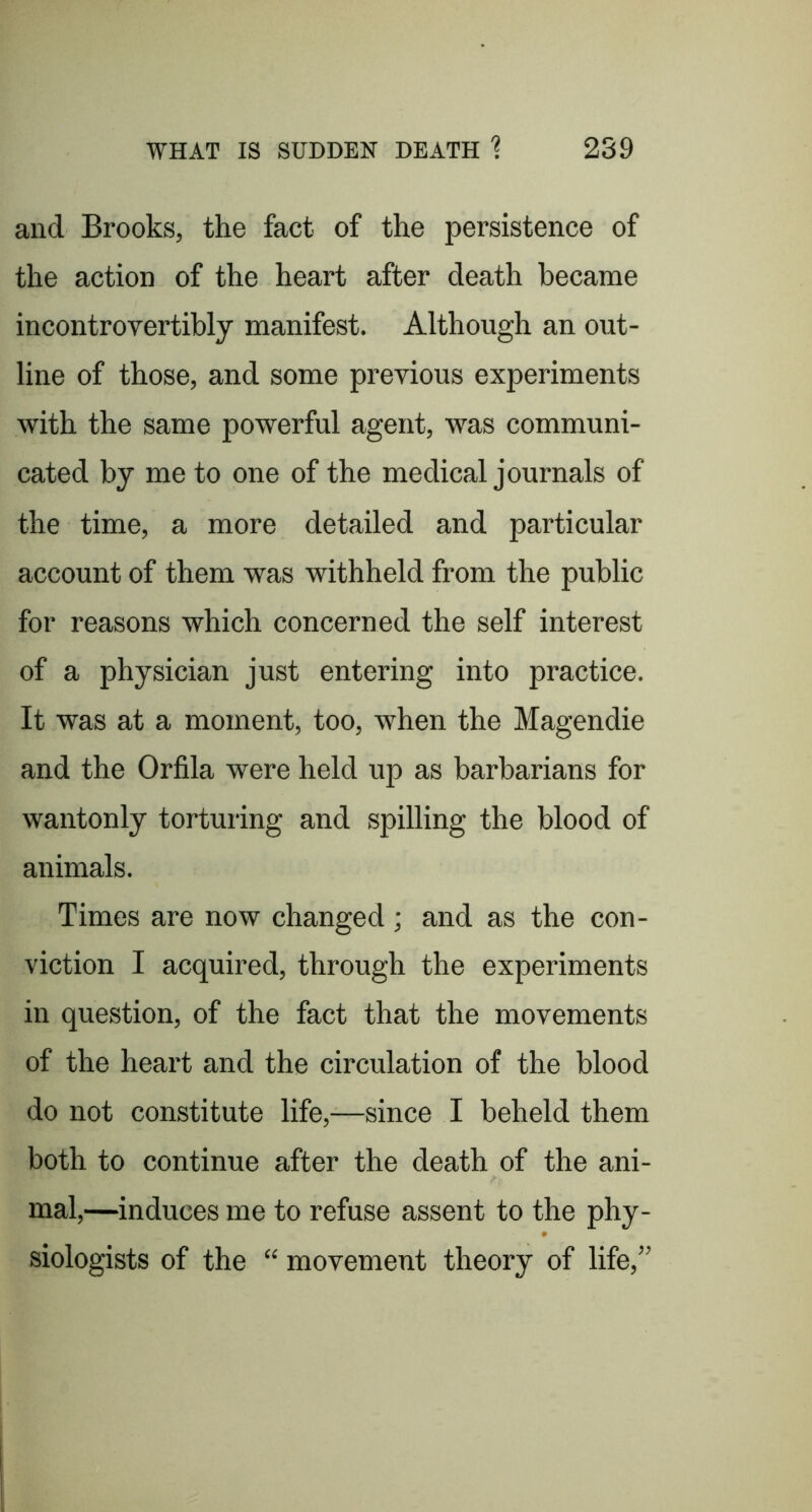 and Brooks, the fact of the persistence of the action of the heart after death became incontrovertibly manifest. Although an out- line of those, and some previous experiments with the same powerful agent, was communi- cated by me to one of the medical journals of the time, a more detailed and particular account of them was withheld from the public for reasons which concerned the self interest of a physician just entering into practice. It was at a moment, too, when the Magendie and the Orfila were held up as barbarians for wantonly torturing and spilling the blood of animals. Times are now changed; and as the con- viction I acquired, through the experiments in question, of the fact that the movements of the heart and the circulation of the blood do not constitute life,—since I beheld them both to continue after the death of the ani- mal,—induces me to refuse assent to the phy- siologists of the “ movement theory of life,”