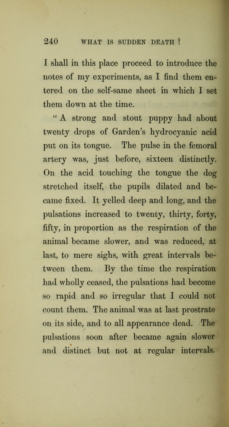 I shall in this place proceed to introduce the notes of my experiments, as I find them en- tered on the self-same sheet in which I set them down at the time. “ A strong and stout puppy had about twenty drops of Garden’s hydrocyanic acid put on its tongue. The pulse in the femoral artery was, just before, sixteen distinctly. On the acid touching the tongue the dog stretched itself, the pupils dilated and be- came fixed. It yelled deep and long, and the pulsations increased to twenty, thirty, forty, fifty, in proportion as the respiration of the animal became slower, and was reduced, at last, to mere sighs, with great intervals be- tween them. By the time the respiration had wholly ceased, the pulsations had become so rapid and so irregular that I could not count them. The animal was at last prostrate on its side, and to all appearance dead. The pulsations soon after became again slower and distinct but not at regular intervals.