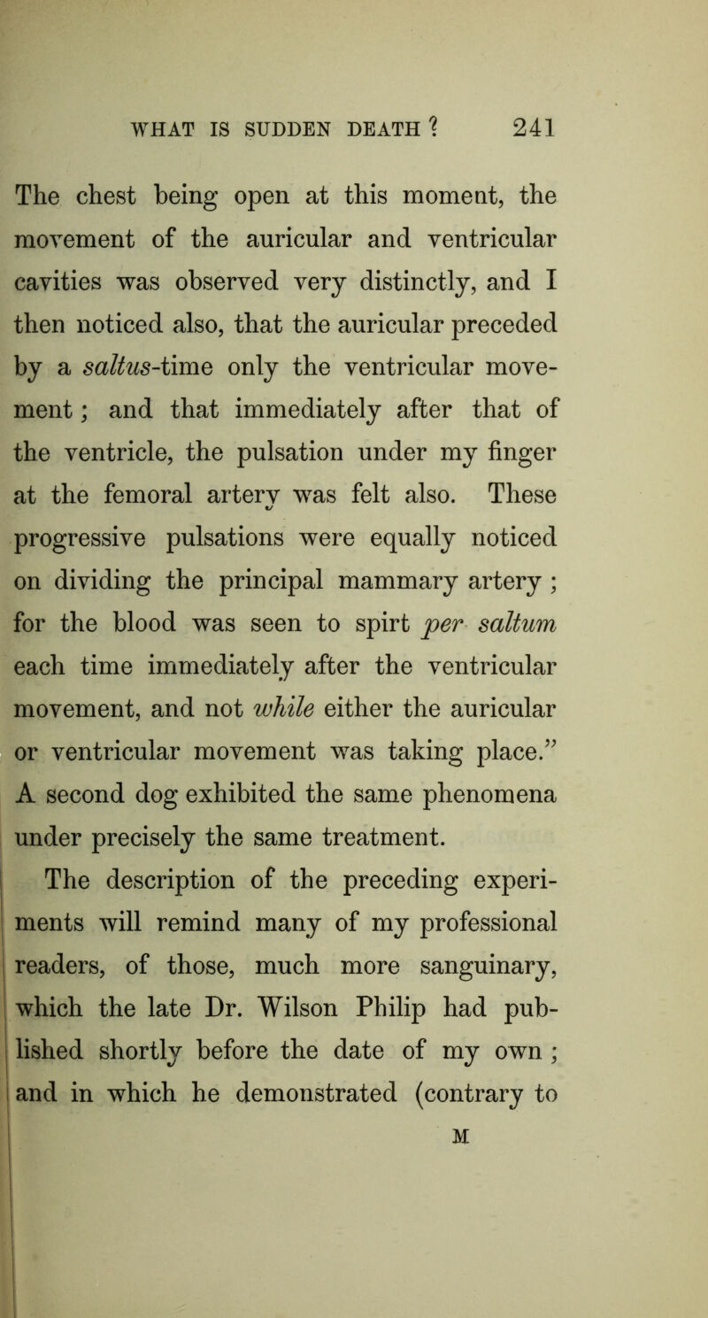The chest being open at this moment, the movement of the auricular and ventricular cavities was observed very distinctly, and I then noticed also, that the auricular preceded by a saltus-imiQ only the ventricular move- ment ; and that immediately after that of the ventricle, the pulsation under my finger at the femoral artery w'as felt also. These progressive pulsations were equally noticed on dividing the principal mammary artery; for the blood was seen to spirt per saltum each time immediately after the ventricular movement, and not while either the auricular or ventricular movement was taking place.” A second dog exhibited the same phenomena under precisely the same treatment. I The description of the preceding experi- I ments will remind many of my professional j readers, of those, much more sanguinary, ! which the late Dr. Wilson Philip had pub- 1 lished shortly before the date of my own ; i i and in which he demonstrated (contrary to M