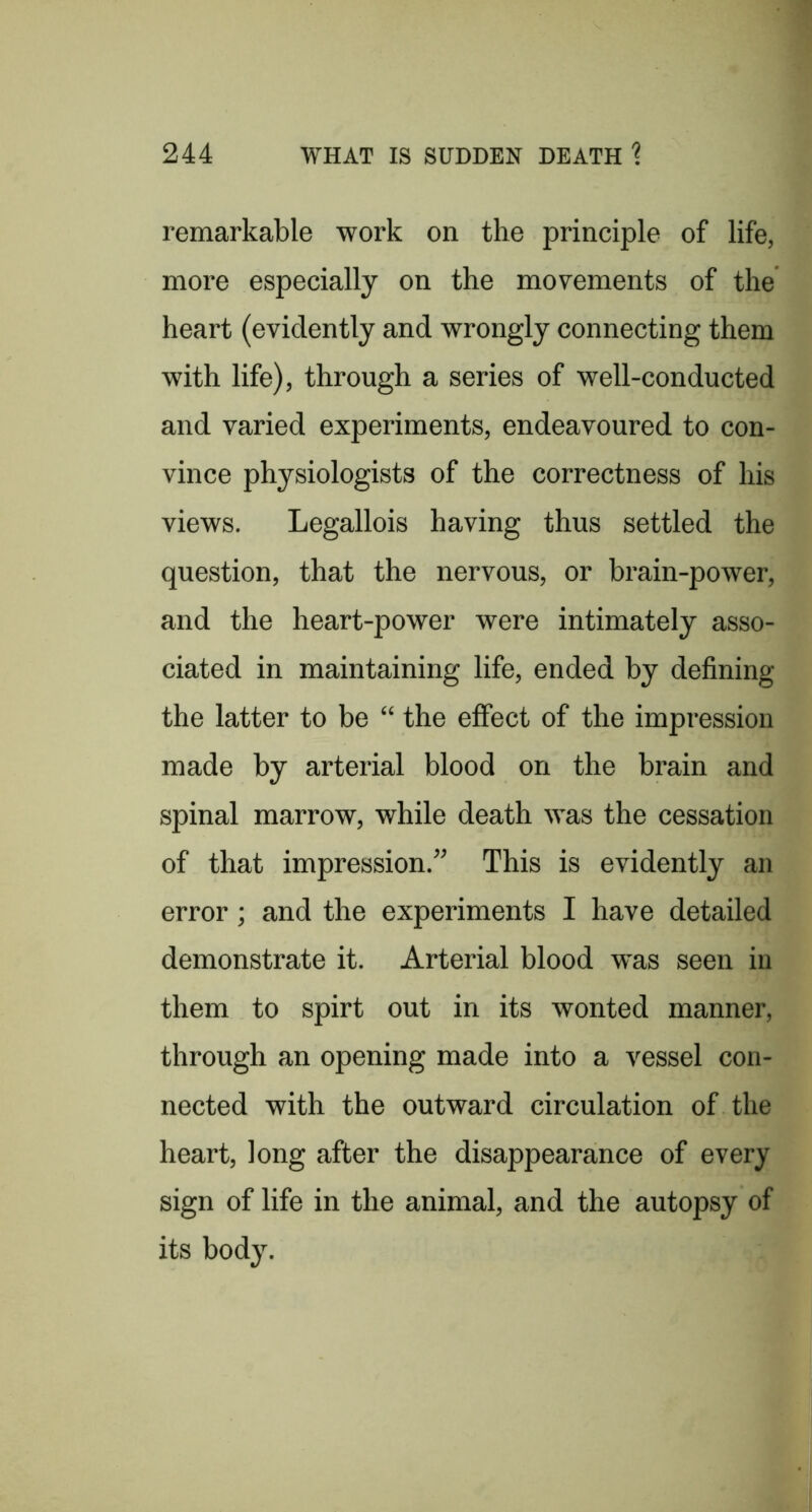 remarkable work on the principle of life, more especially on the movements of the heart (evidently and wrongly connecting them with life), through a series of well-conducted and varied experiments, endeavoured to con- vince physiologists of the correctness of his views. Legallois having thus settled the question, that the nervous, or brain-power, and the heart-power were intimately asso- ciated in maintaining life, ended by defining the latter to be “ the effect of the impression made by arterial blood on the brain and spinal marrow, while death was the cessation of that impression.” This is evidently an error; and the experiments I have detailed demonstrate it. Arterial blood was seen in them to spirt out in its wonted manner, through an opening made into a vessel con- nected with the outward circulation of the heart, long after the disappearance of every sign of life in the animal, and the autopsy of its body.