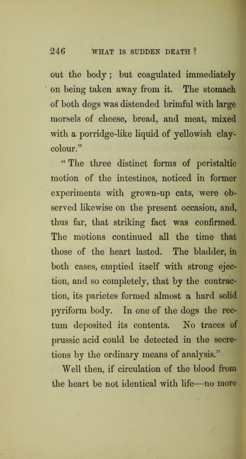 out the body; but coagulated immediately on being taken away from it. The stomach of both dogs was distended brimful with large morsels of cheese, bread, and meat, mixed with a porridge-like liquid of yellowish clay- colour.” “ The three distinct forms of peristaltic motion of the intestines, noticed in former experiments with grown-up cats, were ob- served likewise on the present occasion, and, thus far, that striking fact was confirmed. The motions continued all the time that those of the heart lasted. The bladder, in both cases, emptied itself with strong ejec- tion, and so completely, that by the contrac- tion, its parietes formed almost a hard solid pyriform body. In one of the dogs the rec- tum deposited its contents. No traces of prussic acid could be detected in the secre- tions by the ordinary means of analysis.” Well then, if circulation of the blood from the heart be not identical with life—no more