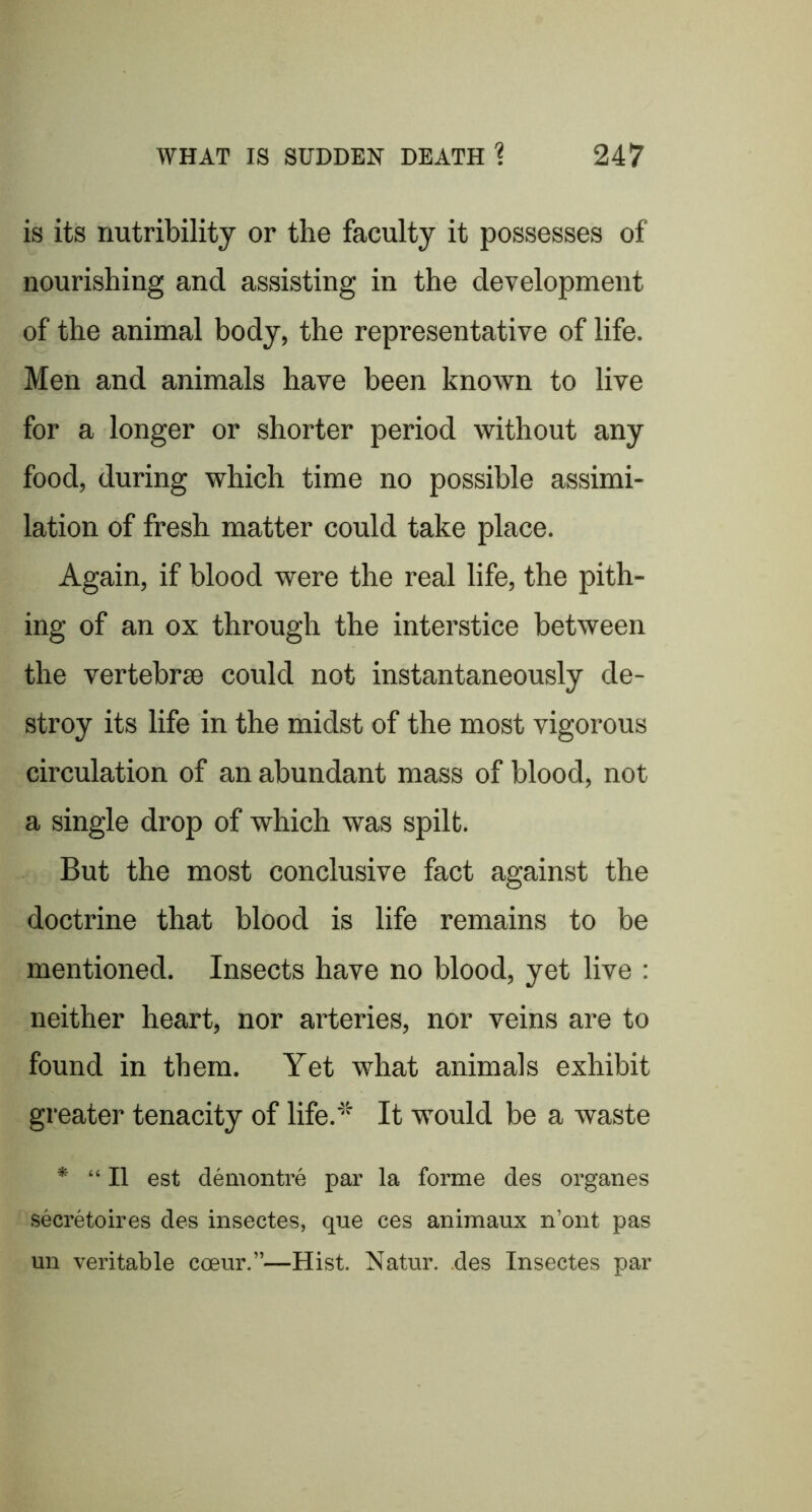 is its riutribility or the faculty it possesses of nourishing and assisting in the development of the animal body, the representative of life. Men and animals have been known to live for a longer or shorter period without any food, during which time no possible assimi- lation of fresh matter could take place. Again, if blood were the real life, the pith- ing of an ox through the interstice between the vertebrae could not instantaneously de- stroy its life in the midst of the most vigorous circulation of an abundant mass of blood, not a single drop of which was spilt. But the most conclusive fact against the doctrine that blood is life remains to be mentioned. Insects have no blood, yet live : neither heart, nor arteries, nor veins are to found in them. Yet what animals exhibit greater tenacity of life.'' It would be a waste * “II est demontre par la forme des organes secretoires des insectes, que ces animaux n’ont pas un veritable coeur.”—Hist. Natur. .des Insectes par