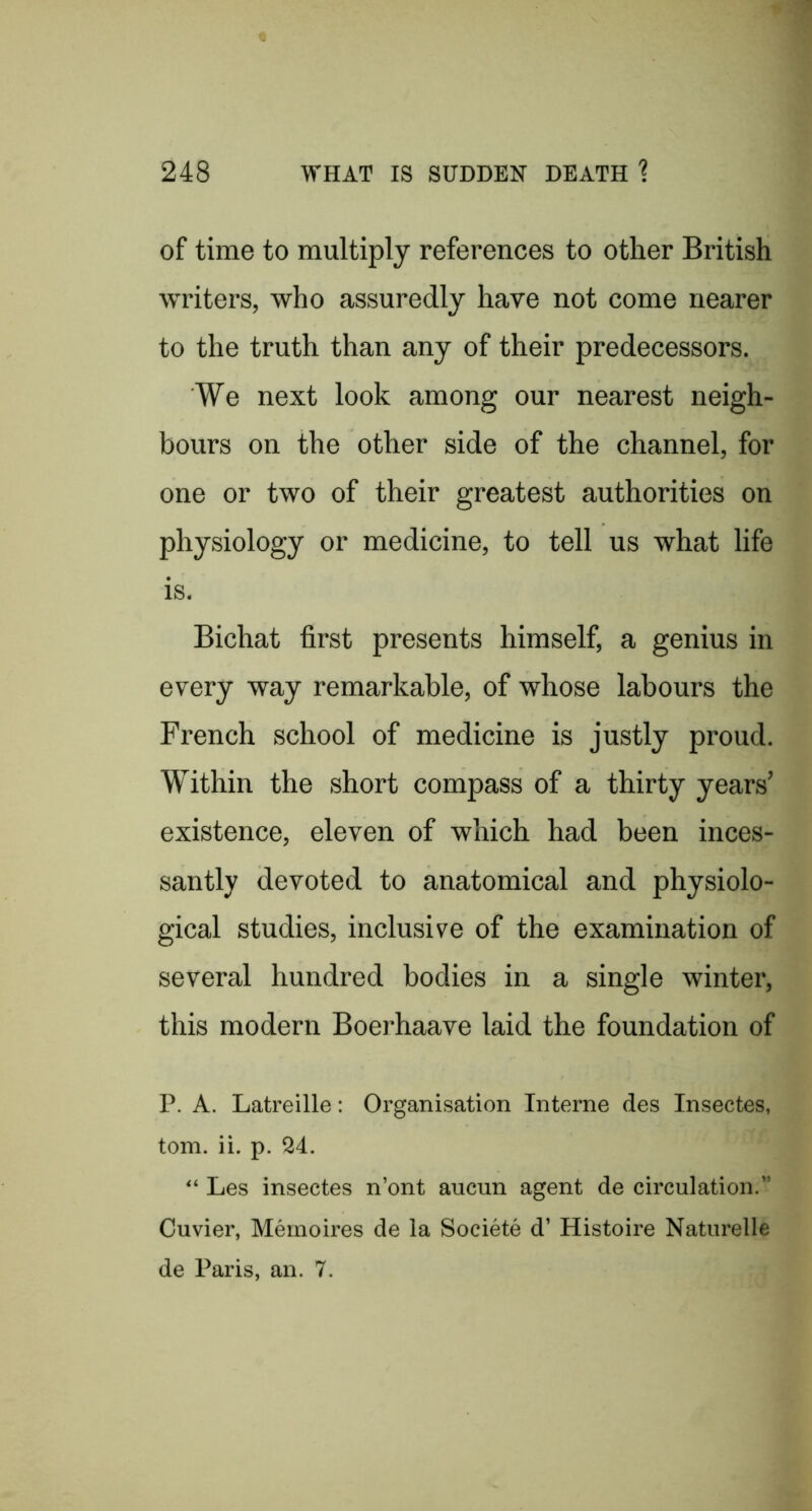 of time to multiply references to other British writers, who assuredly have not come nearer to the truth than any of their predecessors. We next look among our nearest neigh- bours on the other side of the channel, for one or two of their greatest authorities on physiology or medicine, to tell us what life is. Bichat first presents himself, a genius in every way remarkable, of whose labours the French school of medicine is justly proud. Within the short compass of a thirty years’ existence, eleven of which had been inces- santly devoted to anatomical and physiolo- gical studies, inclusive of the examination of several hundred bodies in a single winter, this modern Boerhaave laid the foundation of P. A. Latreille: Organisation Interne des Insectes, tom. ii. p. 24. “ Les insectes n’ont aucun agent de circulation.” Cuvier, Mernoires de la Societe d’ Histoire Naturelle de Paris, an. 7.