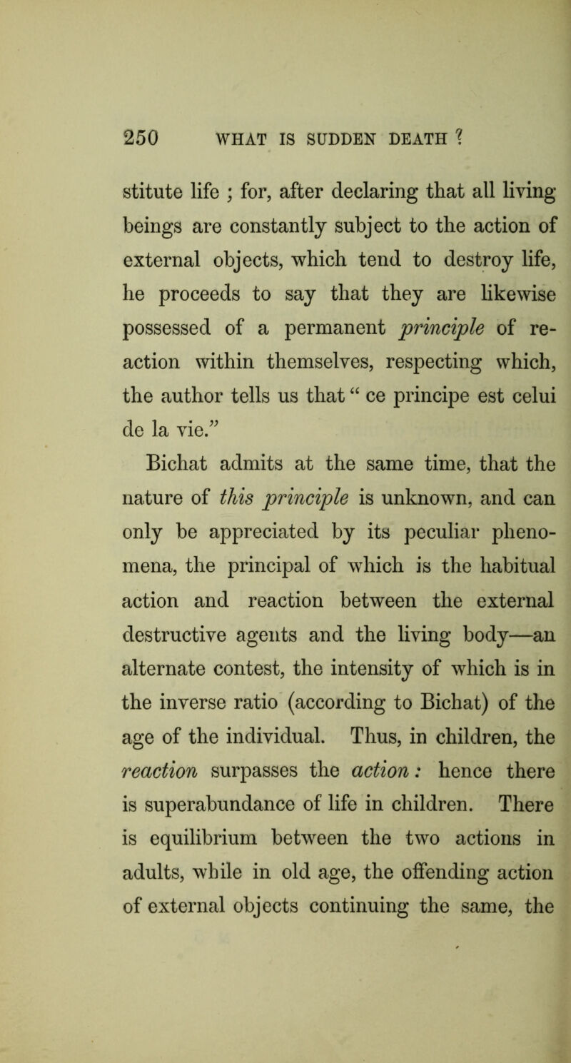 stitute life ; for, after declaring that all living beings are constantly subject to the action of external objects, which tend to destroy life, he proceeds to say that they are likewise possessed of a permanent principle of re- action within themselves, respecting which, the author tells us that “ ce principe est celui de la vie.” Bichat admits at the same time, that the nature of this principle is unknown, and can only he appreciated by its peculiar pheno- mena, the principal of which is the habitual action and reaction between the external destructive agents and the living body—an alternate contest, the intensity of which is in the inverse ratio (according to Bichat) of the age of the individual. Thus, in children, the reaction surpasses the action: hence there is superabundance of life in children. There is equilibrium between the two actions in adults, while in old age, the offending action of external objects continuing the same, the
