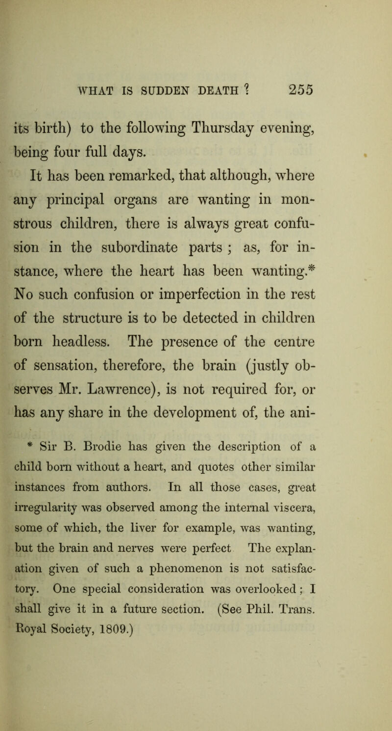 its birth) to the following Thursday evening, being four full days. It has been remarked, that although, where any principal organs are wanting in mon- strous children, there is always great confu- sion in the subordinate parts ; as, for in- stance, where the heart has been wanting.* No such confusion or imperfection in the rest of the structure is to be detected in children born headless. The presence of the centre of sensation, therefore, the brain (justly ob- serves Mr. Lawrence), is not required for, or has any share in the development of, the ani- * Sir B. Brodie has given the description of a child born without a heart, and quotes other similar instances from authors. In all those cases, great irregularity was observed among the internal viscera, some of which, the liver for example, was wanting, but the brain and nerves were perfect The explan- ation given of such a phenomenon is not satisfac- tory. One special consideration was overlooked; I shall give it in a future section. (See Phil. Trans. Royal Society, 1809.)