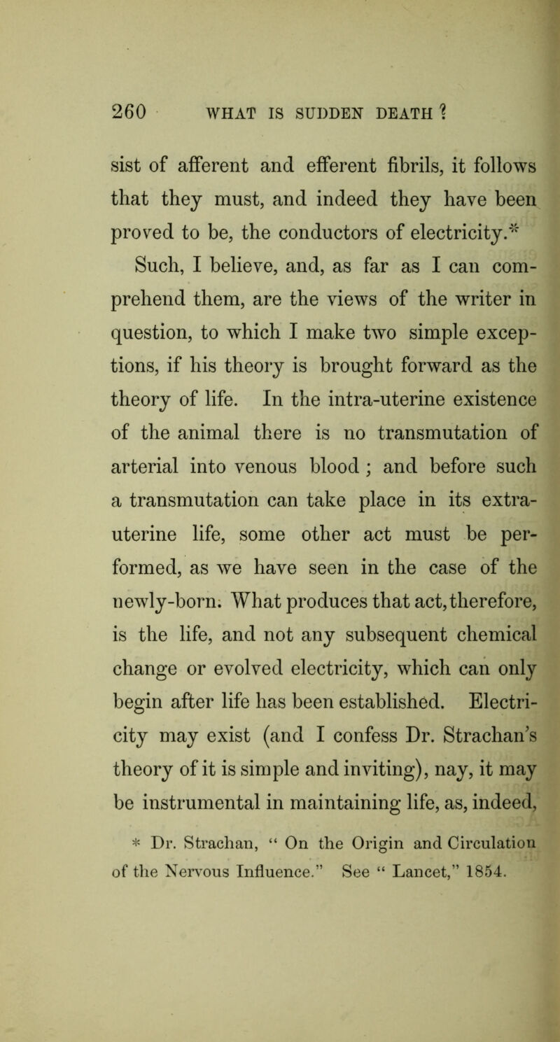 sist of afferent and efferent fibrils, it follows that they must, and indeed they have been proved to be, the conductors of electricity.* Such, I believe, and, as far as I can com- prehend them, are the views of the writer in question, to which I make two simple excep- tions, if his theory is brought forward as the theory of life. In the intra-uterine existence of the animal there is no transmutation of arterial into venous blood; and before such a transmutation can take place in its extra- uterine life, some other act must be per- formed, as we have seen in the case of the newly-born. What produces that act,therefore, is the life, and not any subsequent chemical change or evolved electricity, which can only begin after life has been established. Electri- city may exist (and I confess Dr. Strachan’s theory of it is simple and inviting), nay, it may be instrumental in maintaining life, as, indeed, * Dr. Strachan, “ On the Origin and Circulation of the Nerv^ous Influence.” See “ Lancet,” 1854.