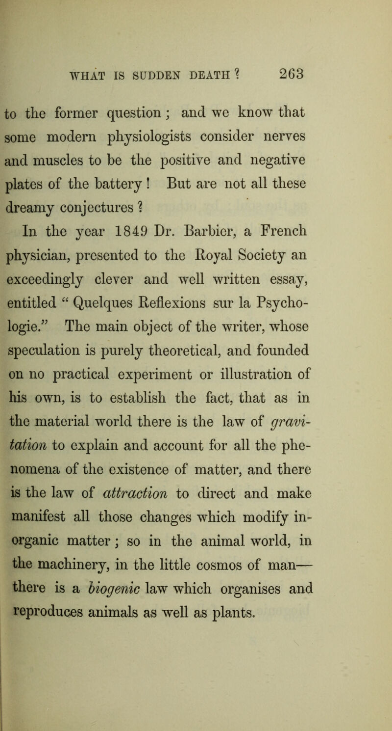 to the former question; and we know that some modern physiologists consider nerves and muscles to be the positive and negative plates of the battery! But are not all these dreamy conjectures ? In the year 1849 Dr. Barbier, a French physician, presented to the Royal Society an exceedingly clever and well written essay, entitled “ Quelques Reflexions sur la Psycho- logie,” The main object of the writer, whose speculation is purely theoretical, and founded on no practical experiment or illustration of his own, is to establish the fact, that as in the material world there is the law of gravi- tation to explain and account for all the phe- nomena of the existence of matter, and there is the law of attraction to direct and make manifest all those changes which modify in- organic matter; so in the animal world, in the machinery, in the little cosmos of man— there is a Viogenic law which organises and reproduces animals as well as plants.