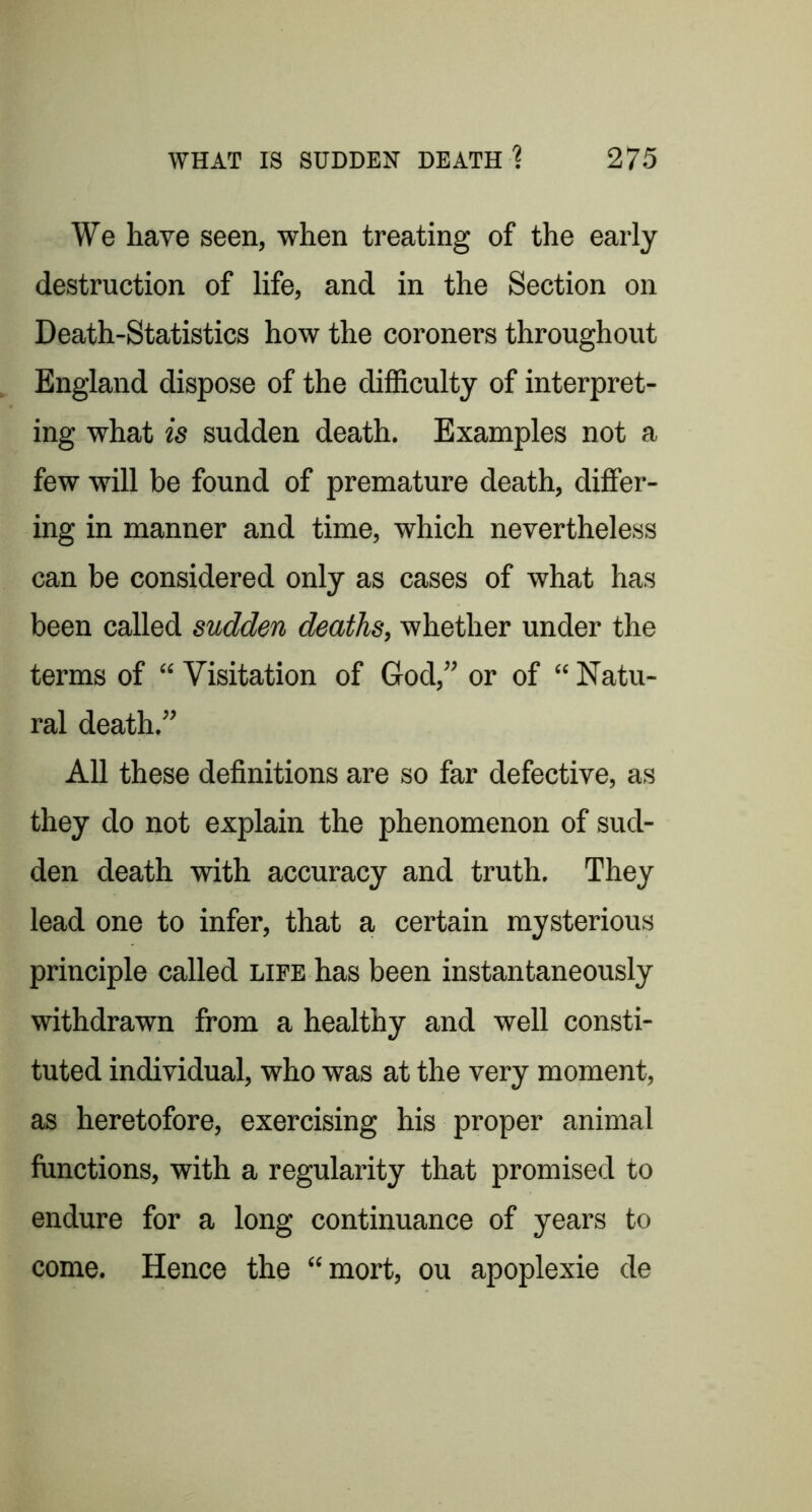 We have seen, when treating of the early destruction of life, and in the Section on Death-Statistics how the coroners throughout England dispose of the difficulty of interpret- ing what is sudden death. Examples not a few will be found of premature death, differ- ing in manner and time, which nevertheless can be considered only as cases of what has been called sudden deaths, whether under the terms of “ Visitation of God,” or of “ Natu- ral death.” All these definitions are so far defective, as they do not explain the phenomenon of sud- den death with accuracy and truth. They lead one to infer, that a certain mysterious principle called life has been instantaneously withdrawn from a healthy and well consti- tuted individual, who was at the very moment, as heretofore, exercising his proper animal functions, with a regularity that promised to endure for a long continuance of years to come. Hence the “mort, ou apoplexie de