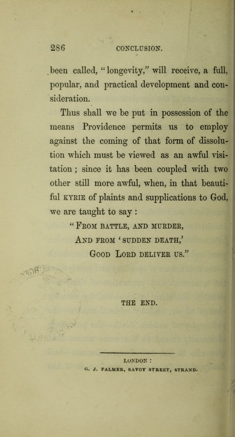 been called, “ longevity,” will receive, a full, popular, and practical development and con- sideration. Thus shall we be put in possession of the means Providence permits us to employ against the coming of that form of dissolu- tion which must be viewed as an awful visi- tation ; since it has been coupled with two other still more awful, when, in that beauti- ful EYRIE of plaints and supplications to God, we are taught to say : “ From battle, and murder, And from ‘ sudden death,’ Good Lord deliver us.” I P THE END, LONDON : Cr. J. PALMER, SAVOY STREET, STRAND.