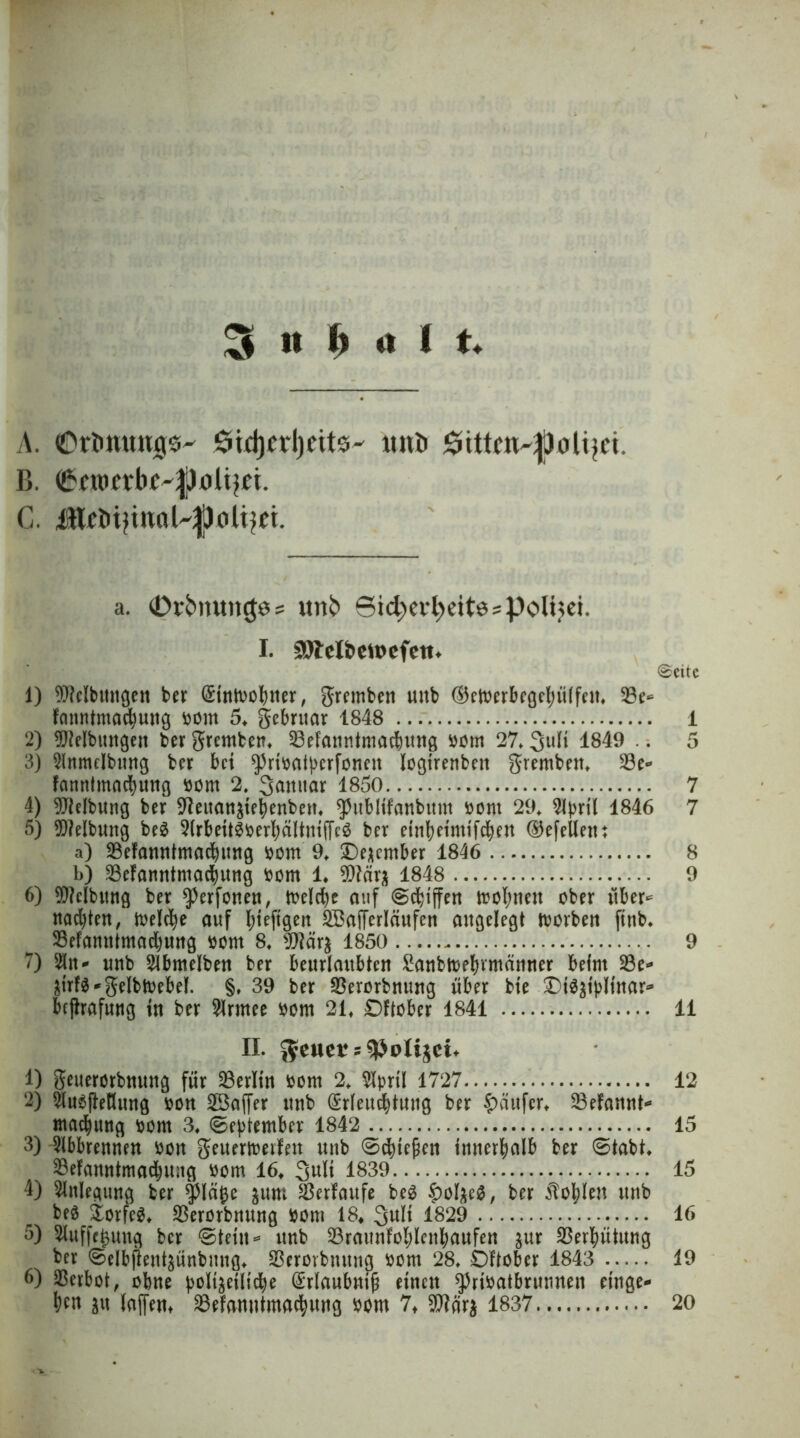 A. 6id)crl)cits^ uitü $tttcn-|Joli)ci, B. <®*n>wk'fl)0ltyei. a. (Drfcmtncjps unk Sid^cvbeitöspolijci. I. 29Jel&eu>efeit. ©eite 1) Reibungen ber (Simoobner, gremben uub ©cioerbegelutlfeu. 33e* fcmntmacbmtg bont 5. gebruar 1848 1 2) Reibungen ber gremben. 53efanntmacbung bom 27.3ufi 1849 .. 5 3) SIttmcIbtmg ber bei ^ribatycrfonen fogirenben gremben. 23e* fanntmadjuug bont 2. 3<muar 1850 7 4) Reibung ber ^fteitaustebenben. ^ubHfanbttm bont 29. 2tynl 1846 7 5) Reibung be$ 5(rbeit$berbältntf[e$ ber etnbeimifeben ®efellent a) SBefanntmacbung bom 9. Oejember 1846 8 b) -Befanntmatbung bom 1. 9J?ära 1848 9 6) Reibung ber ^erfonen, ioeld)e auf (Schiffen trol)nen ober über* nagten, toelc^e auf (jteftgeit QBafferläufen angelegt tvorben ftttb. 33efanntmad)ung bont 8. $?ärä 1850 9 7) ^it- unb 2lbmelben ber beurlaubten Sanbtbe^vmänner beim 23e* ätrf$*gelbh>ebel. §♦ 39 ber SSerorbnung über bie £)i$3t>Hnar* bfjlrafung in ber ?lrmee bom 21. Oftober 1841 11 II. $euet = $>oIijei* 1) geuerorbnung für Berlin bom 2. 2fprtl 1727 12 2) 2lue(teHung oon 23affer unb (Srleucfytuug ber Raufer. SBefannt* madjuttg bom 3. 0e)>tember 1842 15 3) 3lbbrennen bon geuerfoetfen uub 0cbiejjen innerhalb ber 0tabt. 23efamttmadjiutg bom 16. 3>uK 1839 15 4) Anlegung ber fläge jum Serfaufe be3 £olaeg, ber Noblen unb bed £orfe$. ^Berorbnung bom 18* 1829 16 5) 2luffc£uug ber 0teüt* unb 33rattnfol)lenbaufen aur Verhütung ber 0elbftent^ünbuug. 23erovbnuug bom 28. Oftober 1843 19 6) Verbot, ohne |3oli^eiltd)e @rlaubni(t einen ^nbatbrunnen entge- hn 2ii (affen* ©efnnntmacbung bom 7* ffiära 1837 20