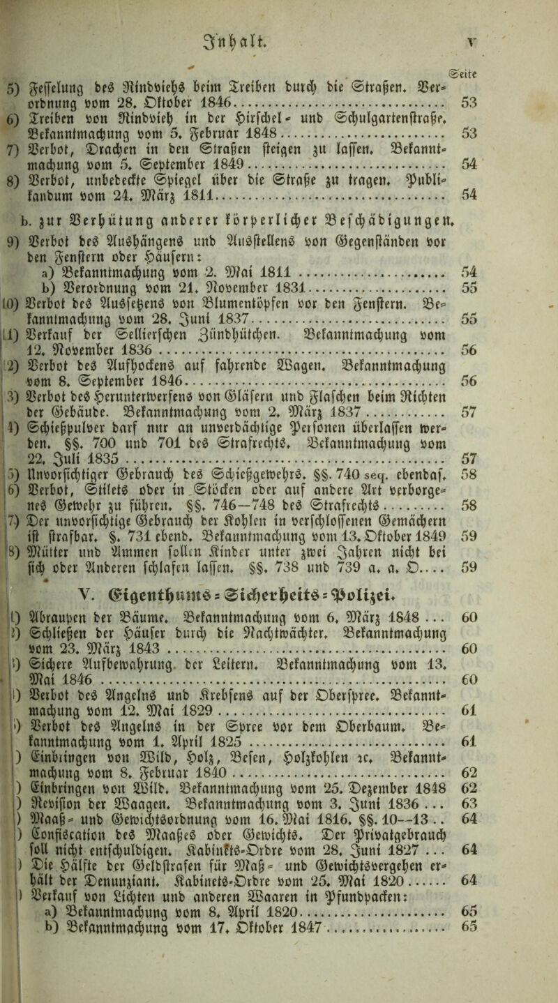 @eite 5) geffeKuttg be3 9ttttbbteb$ beim Treiben butd; bte ©trägem 23er* orbnuttg bom 28* Dftober 1846 53 6) Treiben t>on ffttnbbieb in bcr £irfd)el* unb ©(puKgartenftragf« 23efanntmacbung bom 5« gebruar 1848 53 7) Verbot, ©rachen tn beit ©tragen feigen $u Kaffem 23efannt* ntacpung bom 5* ©eptember 1849 54 8) Werbet, unbebeefte ©ptegel über bte ©trage zu trägem $ublt* Kanbum bom 24* 5D^är^ 1811 54 b. zur 23erpütung anberer fbr^erltd^cr 23efcbäbtgungem 9) Verbot be$ 5Ku^ängen^ unb 2Ktt$fMen0 bon (Begenftänben bor ben genftent ober Raufern: a) 23efanntma$ung bont 2. Wai 1811 54 b) 23erorbttung bont 21♦ 94obember 1831 55 LO) Verbot be3 ^luöfe^enö boxt 23Kumcntöpfen bor ben genfterm 23e= fanntmaepung bont 28« 3uni 1837 55 11) jsBerfattf ber ©ellierfcpen 3l^bl;ütc^en. 23efanntmacbung bont 12« 94obember 1836 56 2) Verbot be3 2Kufpocfen$ auf faprenbe Söagem 23efanntmacpung bont 8« ©eptember 1846 56 3) Verbot be$ |)eruntermerfenä bon (Bläfent unb gKafcpen beim Siebten ber ©ebäufce. 23eKanntmacpung bont 2« Wärz 1837 57 4) ©cpiegpulber barf nur an unoerbädttige ^erfonen überlaffen Ser- ben« §§« 700 unb 701 beö ©trafredjtS« 2Sefanntmadjung bont | 22« 3ult 1835 57 5) llnborficptiger (Bebraucp be£ ©cpieggeioeprS« §§. 740 seq. cbenbaf« 58 |6) 23erbot, ©ttfetS über tn ©töden ober auf anbere 2Krt berborge* ne$ (Betoepr zu füprem §§« 746—748 be$ ©trafrec^t^ 58 (7) -Der unborfidjtige (Bebraud) ber Kopien tn bcrfcploffenen (Bemäcpern ijt grafbar« §. 731 ebenb* 23efainttmad)itng bont 13« Dftober 1849 59 [8) Mütter unb Aminen füllen Stüber unter ^toet 3a^rett niept bei S fiep ober Ruberen fcplafcn Kaffem §§♦ 738 unb 739 a« a« £)— 59 * V. @igettt{)um$ = Stcfjet fjeits = ^olijei* jl) 2Kbraupcn ber Zäunte« 33efanntmad)mtg bont 6« Wärz 1848 ... 60 2) ©fliegen ber Käufer burep bie üftadjttväcpter« 23efanntmad)ung bom 23« Wärz 1843 60 ») ©teuere 2Iufbemaprung. bcr Leitern« 23efattntmacpung bont 13« Wat 1846 60 1) SSeibot be$ 2Kngeln3 unb $rebfen$ auf ber Dberfpree« 23efannt* j ntaepung bom 12« Wat 1829 61 !>) Verbot be3 2Kngein£ in ber ©pree bor bem £)berbaum« 23e* j fanntmaepung bom 1« SKpril 1825 61 I) Einbringen bott 2Bilb, £olz, 23efen, §>oKzfoplen ic♦ 23efannt* ! macpmtg bont 8« gebruar 1840 62 ) Einbringen boxt SÖ3tIb« 23eKanntmacpung bom 25. Dezember 1848 62 j) 9tebifton ber Sßaagem 2Sefanntmadjung bont 3« 3unt 1836 ... 63 ) Waag* unb (Betotcptgorbnung bom 16. Wat 1816« §§.10—13.. 64 ) Eonftöcation be$ Waage$ ober (Betoicptö« Der ^ribatgebrauep füll niept entfd)uKbigett* $abüt?tö*£)rbre bom 28« 3unt 1827 ... 64 |) Dte Hälfte ber ©clbprafext für Wag* unb (BemicptSbergepen er*5 j palt ber Denunziant« $abtnet0*£)rbre bont 25« Wat 1820 64 ) Sßerfattf bon £td)ten unb anberen SBaaren tn $funbpacfen: a) 23efamttmadjung bom 8« 2KprtK 1820 65 *>) 23efanntmgepung bom 17* Oftober 1847 65