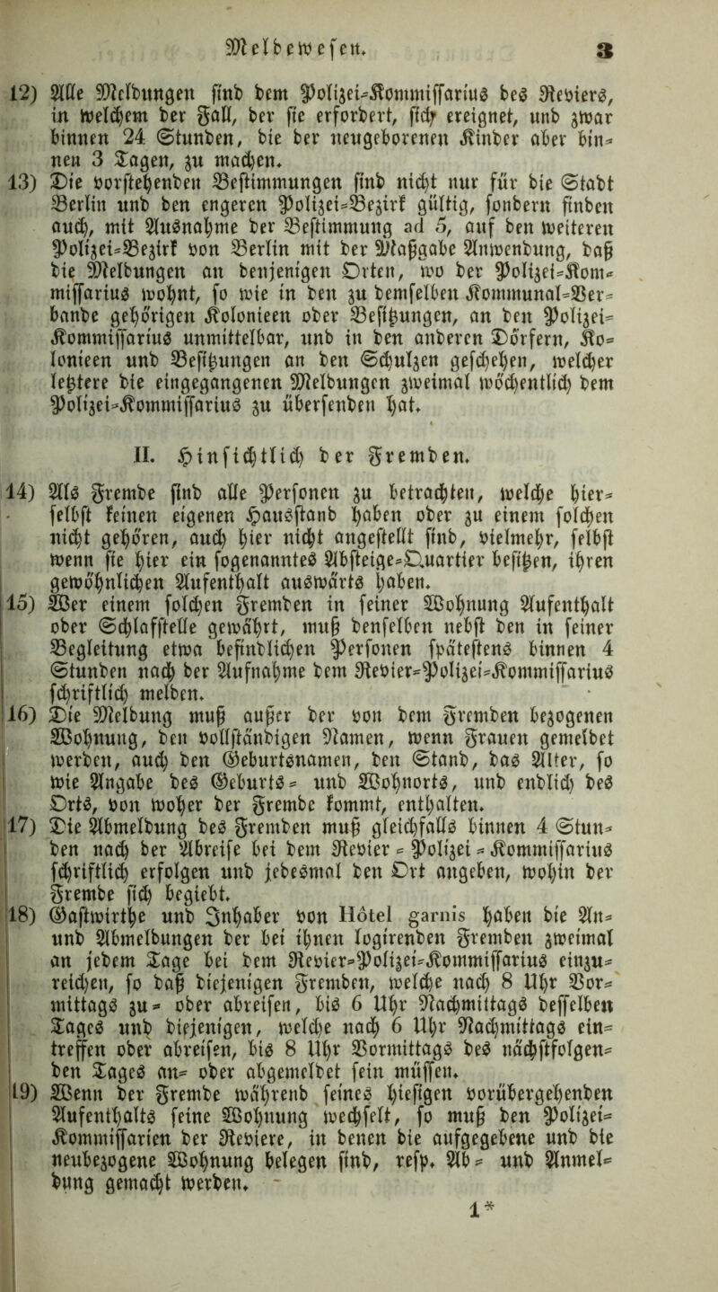 12) Sitte SJiclbungen ffnb bem fPolijei-Sl’omtniffartug beg Sleoierg, in welkem ber gafl, ber fte erforbert, ffcff ereignet, unb pur binnen 24 ©tunben, bie ber neugeborenen Äinber aber bin* neu 3 Jagen, ju madieit. 13) £>te Borftefenben SBeffimmungen ffnb ntdjt nur für bie Stabt ©erlitt unb ben engeren 55oligei«23egirl gültig, fonbent ftnbett auef, mit Slubnafme ber ©eftimntung ad 5, auf ben »«eiteren 9)olijet=SSe$irf Bon ©erlin mit ber SWafjgabc Slttmenbuttg, ba£ bie Reibungen an benjenigen £)rten, wo ber fPoIijehÄonv miffariug wofnt, fo »nie in ben ju bemfelbett ,ltommunal=©er* banbe gehörigen Äolonieett ober ©eftfuttgen, an ben ffiolijei* Äommiffartug unmittelbar, unb in ben anberen Jorfern, Mo* lonieen unb ©efff ungen an ben ©diuljen geftfefen, melier leftere bie eingegangenen Sttelbungen jioeimal wodtentlid) bem 3)olijei«Äommiffariub ju überfenben fiat. II. Jpinfidjtlid) ber gremben. 14) Stlg grernbe ftnb alle ff)erfonen ju betrachten, weldje hter= felbft feinen eigenen hattgffanb faben ober ju einem folgen nicht geboren, auef hier nicht angeftettt ftnb, Btelmefr, felbft toenn fte hier ein fogenannteg 2lbfteige=£).uartier bcftjjen, ifren geit»6'hnltthen Slufentfalt aufwärts haben. 115) äBer einem folgen gremben in feiner SBofnung Aufenthalt ober ©cflaffteüe gemdfrt, ttutf? benfelbett nebft ben in feiner ©egleitung etwa befindlichen §)erfonen fpatefteng binnen 4 ! ©tunbett naef ber Slufttafme bem 9ieoter*0oliset=.fbommiffnriug j ftfriftlid) melben. ] 16) J)te ©Jelbuttg muff auffer ber Bott bent gremben bejogenen äßofnuttg, ben Bollftänbigen Flamen, Wenn grauen gemelbct werben, autf ben ©eburtgnamen, ben ©tanb, bag Alter, fo wie Angabe beb ®eburtb= unb äßofnortg, unb endlich beb Drtb, Bott Wofer ber grembc fommt, enthalten. jl7) Jie Slbmelbung beb gremben muff gleidjfattg binnen 4 ©tun* ben nad) ber Abreife bet bem 3teoier <= fPolijei * Äommiffartub fchriftlich erfolgen unb jebebmal ben Ort attgebett, wohin ber grernbe fid) begiebt. 18) ©aftwirtfe unb Snfaber Bott Hotei garnis fabelt bte An= unb Slbmelbungen ber bei tfnen logirenbett gremben sweimal an febem Jage bei bem ateoier^olhet^ommiffartug etnju* reichen, fo baff btejenigen gremben, weltfe nach 8 Ufr ©or* mittagb ju* ober abreifen, big 6 Ufr ^adimiitagg beffclben Jageg ttttb biejetttgen, weld)e naef 6 Ufr 9laifmittags ein* treffen ober abretfen, big 8 Ufr ©ormittagg beg nadfftfofgen* ben Jageg an* ober abgemclbet fein muffen. 19) SBentt ber grernbe wafrenb feineg fiefigen Borübergefenben Slufentfaltg feine SBofnuttg weeffelt, fo muff ben fPolijet* Äommtffarien ber Steoiere, in betten bie aufgegebene unb bie neubejogene SBofnung belegen ftnb, refp, Slb* unb Slnrnel* bung gemadjt Werben. 1*