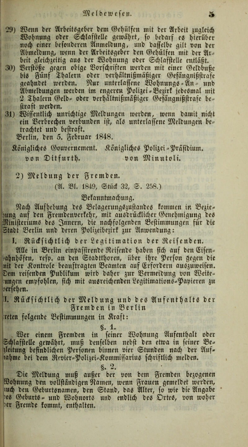 29) Sffienn ber 2lrfeettögefccv bent ©hülfen mit fcer Arbeit jugleid) SBoßnung ober ©chlafftelle gewahrt, fo bebarf es hierüber nod) einer befonberen Anmelbung, unb baffelbe gilt oon ber Abmelbung, wenn ber Arbeitsgeber ben ©ehülfeit mit ber Ar* beit gleichzeitig aus ber Söofynung ober Sd)lafftelle entläßt. 30) 33erftöße gegen obtge 5Borfd)riften werben mit einer ©elbbuße bis grbtf Ü^alern ober oerhältnißmäßiger ©efängnißftrafe geat)nbet »erben. 9tur unterlaffene Sßoßnungs*An» unb Abmelbungen »erben im engeren fPolijei*5Bejirf jebeSmal mit 2 Jßatern ©elb» ober oerhältnißmäßiger ©efängnißftrafe be» (traft »erben. 31) SBiffentlidh unrichtige SOlelbungen werben, wenn bamit nid)t ein 5Berbre<|en oerbunben ift, als unterlaufene üOtelbungen be= traeßtet unb beftraft. SSerlin, ben 5. gebruar 1848. königliches ©ouoernement. königliches $olijei*3)räftbium. oon ©itfurtf). oon Sltinutoli. 2) fDtelbung ber gremben. (A. 581. 1849, ©tue! 32, <©. 258.) SSefanntmachung. 91adh Aufhebung beS 58eIagerungSjuftanbes fommen in 5Bejie* )ung auf ben grembenüerfehr, mit auSbrüdlid)er ©enehmtgung beS üJlinijieriumS beS Snnern, bie nadhfolgenben ©eftimmungen für bie Stabt 23erlin unb beren fPolijeibejirl jur Anwenbung: I. SJtücffichtlich ber ^Legitimation ber Oteifenben. Alle in Serlin einpafftrenbe 9teifenbe hahfn fi<h auf ben Sifen» !)ahnl)ofen, refp. an ben Stabtthoren, über ihre fPerfon gegen bie nit ber kontrole beauftragten ^Beamten auf Gsrforbern auSjuweifen. Sem reifenben fPublifum wirb baher jur S3ermeibnng oon SÖeite* jrungen empfohlen, ftdf) mit ausreichenben £egitimations*$apteren ju berfehen. il. 9tücf fichtlich ber üJlelbitng unb beS Aufenthalts ber gremben in 33ertin reten folgenbe 23ejlimmungen in kraft: §. 1. . Söer einem gremben in feiner Sßoljtntng Aufenthalt ober Schlafftelle gewährt, muß benfelben nebfi ben etwa in feiner 33e» gleitung beßnblichen fPerfonen binnen oier Stunben nach ber Auf* iiahme bei bem 3deüier»fPoIiäei»kommiffnrius fchriftlich melben. §. 2. Sie Reibung muß außer ber oon bem gremben bezogenen IBohnung ben oollßänbigen Flamen, wenn grauen gemelbet werben, euch ben ©eburtsnamen, ben ©tanb, bas Alter, fo wie bie Angabe >es ©eburtS» unb äßohnortS unb enblich beS DrteS, oon woher w grembe fommt, enthalten.