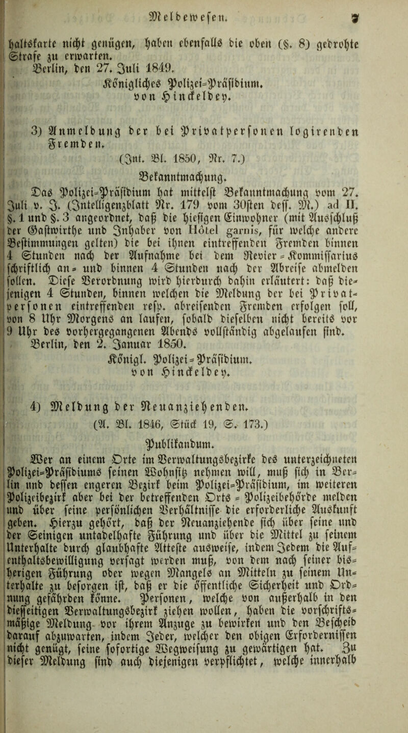 ÜÜlelbeWefen. gf haltbfarte nicht genügen, fyat'cit el&enfaüö bie oben (§, 8) gebrohte i ©träfe ju erwarten. ©erlitt, ben 27. Sttli 1849. 4lonigIid)eb ^o(tjei=sJ)räfibiunt. Pon £ tittf elbep. 3) älnmelbuitg bcr bei 3)tibatperfonen logirenben grembett. (3«t. 231. 1850, 91r. 7.) SSetanntmadjung. £>ab fPoIijci»fPraßbium hat mitteiß 53efanntmad)ung Pom 27. J3uli p. 3- (Snteüigenjblatt 9tr. 179 Pont 30ften beff. 9)t.) ad II. ! §. 1 unb §. 3 angeorbnet, baß bie ^iefigen Stnmofyner (mit Slubfdhluß ;ber ®aftn»irtf)e unb 3«|aber Pon Hotel garnis, für weldje attbere j tBeßimmutigen gelten) bte bet ihnen eintreffenben gretnben binnen 14 ©tunben na<b ber Aufnahme bet bern Stepier » Äomntiffarius jfcbrifrltd) an* unb binnen 4 ©tunben nadp ber 2lbrctfe abmelben follen. Diefe SSerorbnung wirb fyierburd) bal)itt erläutert: baß bie* jenigeu 4 ©tunben, binnen welchen bte ÜWelbtmg ber bei $ripat* ;perfonen eintreffenben refp. abreifenbcn ffrentben erfolgen fott, oon 8 Uhr SJiorgenb an laufen, fobalb biefelbett nid)t bereite por ■9 Ul;r beb porhergegangenen Slbenbb pollßänbtg abgelaufen ftttb. j ©erlitt, ben 2. 3anuar 1850. Äonigl. fPolijei*fPräßbium. pon £incfelbep. 4) SDielbung ber S^euansiel)enben. (21. 331. 1846, ©tuet 19, ©. 173.) fPublifanbum. 2öer an einem Orte im SSerwaltungbbejirfe beb mttergeie^itetett 3)oIijei*95rafibiumb feinen äßobuftit nehmen will, muß ftdf) in 23er» litt ttnb beffen engeren 23ejirf beim 9)oli|ei=$rdftbittnt, im weiteren j 3>olijeibejirt aber bei ber betreffenben Ortb » fPolijeibehorbe melbett junb über feine perfönltchen 23erl)5ltniffe bie erforberlicfte Sluäfuttft 1 geben, hierzu gehört, baß bcr 9teuanjiehenbe ftd) über feine unb jber ©einigen untabelhafte Rührung uttb über bte Mittel ju feinem Unterhalte burd) glaubhafte Slttefte'aubweife, inbent Sebent bie 2luf» enthaltbbewilligung oerfagt werben muß, Pott bem nach feiner bib* iherigen Rührung ober wegen SDtangelb an Mitteln ju feinem Un* [terhalte ju beforgen iß, baß er bte öffentliche Sicherheit unb Drb* nung gefährben tonne. ^erfonen, welthe Pon außerhalb in ben ibieffeitigen 93erwaltungbbejirf jiehen wollen, haben bie porfthrtftb* {mäßige Sötelbung Por ihrem Slnjuge ju bewirten unb ben ©efc^et'b jbarauf abjuwarten, inbern 3eber, welker ben obigen Srforbernißen nid)t genügt, feine foforttge Sßegwetfung $u gewärtigen hßi* 3U jbiefer Reibung finb aud) biejenigen perfßichtet, welche innerhalb