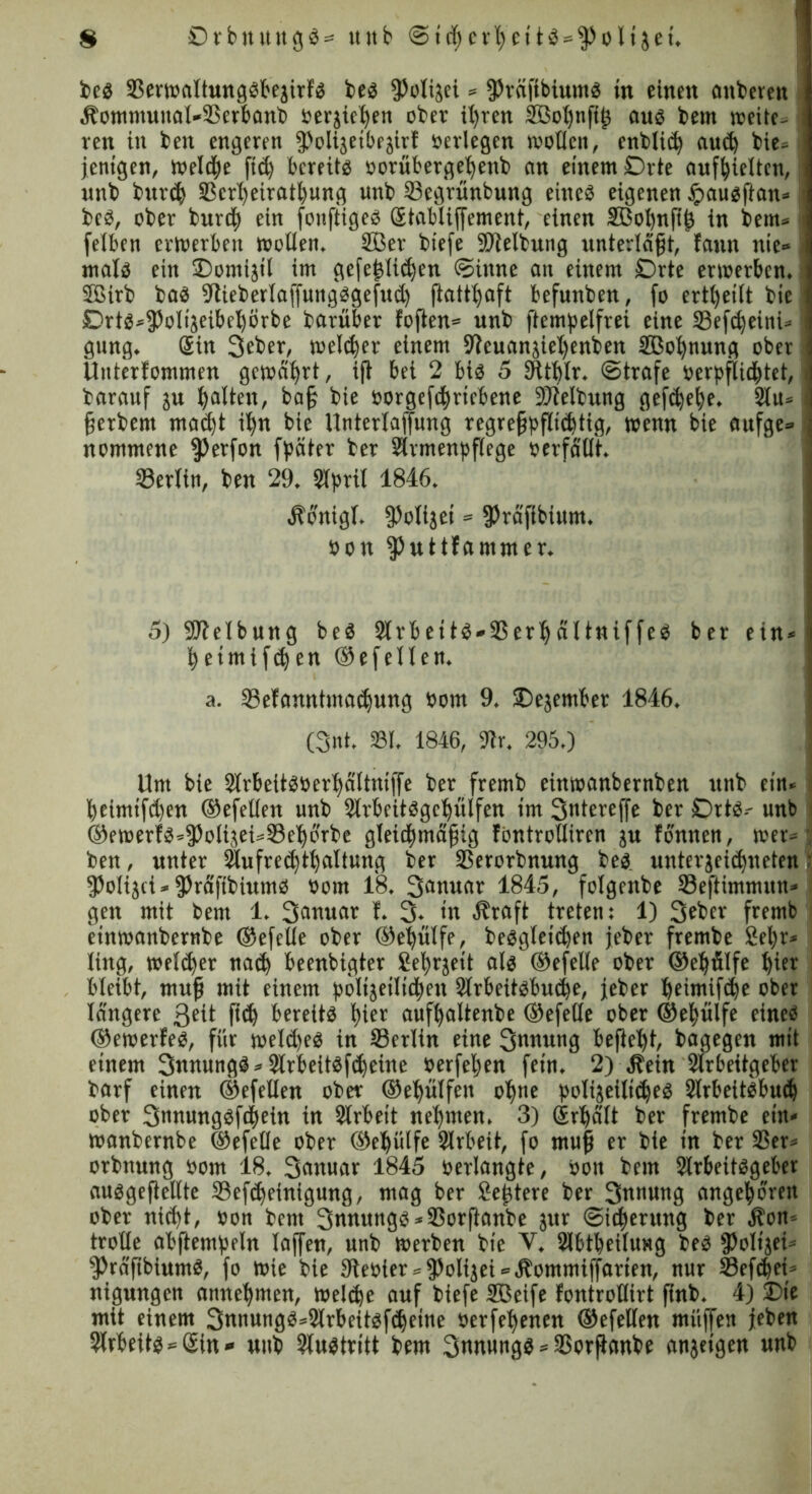 be« 23erwaltung«bejirf« be« fPolijci» fPräffbium« in einen anberen Äommuual*23erbanb »erliegen obev ihren Söobngg au« bem wette- ren in bett engeren ^olijetbejirf »erlegen woflen, ettblic^ aud) bie= | jentgen, weld^e ftd) bereit« »orübergefyenb an einem Orte aufseiten, unb turd) 23crbeiratbung unb 23egrünbung eine« eigenen £au«gan» bc«, ober burtfy ein fonftige« Stablijjement, einen SBobngfs in bem» j felben erwerben woßen. 233er biefe Slelbung unterlägt, fann nie» \ mal« ein Domijil im gefe^lic^en Sinne an einem Orte erwerben. 2Birb ba« 9tieberlaffung«gejud) gattbaft befunben, fo erteilt bie 1 Drt«»^oliseibel)örbe barüber logen» unb ftempelfrei eine 23efd)eini» gung. Sin Scber, welker einem Uleuanjirijenben Sßobnung ober Uuterfommen gewährt, ig bei 2 bi« 5 SFttblr. ©träfe verpflichtet, i barauf ju galten, bag bie »orgefebriebene Sßlelbung gef<bebe. 2lu« I gerbent mad)t ihn bie Unterlajfung regreßpflichtig, wenn bie aufge» 3 nommene fßerfon fpäter ber Slrmenpgege »erfaßt. Berlin, ben 29. 9lpril 1846. Äontgl. gjoligei = fPräftbium. »on fßutHammer. 5) Reibung be« 2lrbett«*23erl)ältniffe« ber ein*! fyeimifdjen ©efellen. a. Sefannttuadjung »om 9. Oejember 1846. (3nt. 231. 1846, $Wr. 295.) Um bie 2lrbeit«»er^ältntffe ber fremb einwanbernben unb ein« beimtfd)en ©efeßen unb 2lrbeit«gcl)ülfett im Snterejfe ber Ort«-- unb ©ewerf«»3)olisei»S3e^orbe gleichmäßig föntroßiren ju Tonnen, wer» j ben, unter Slufredjtljaltung ber 23erorbnung be« unterjeiebueten r fPolijci» fPräftbium« »om 18. 3flnwflt 1845, folgettbe 23eftimmun» gen mit bem 1. T. 3. in Äraft treten: 1) 3eber fremb einwaitbernbe ©efeße ober ©ebülfe, be«gleicben jeber frembe 2el;r» ling, welker nad) beenbigter Se^rjeit al« ©efeße ober ©eljälfe hier bleibt, mug mit einem bölijeilieften 2trbeit«bucbe, jeber beimifebe ober längere 3eit ßch bereit« hier aufbaltenbe ©efeße ober ©efyülfe eine« ©ewerfe«, für weld)e« in Berlin eine 3nnung begeht, bagegen mit einem 3«nung«»2lrbeit«fd)eine öerfeßen fein. 2) Äein Slrbeitgeber barf einen ©efeßen ober ©ebülfen ol)ne poligeili^e« 2lrbeit«bud) ober 3nnung«ff|ein in Arbeit nehmen. 3) Srbält ber frembe ein» wanbernbe ©efeße ober ©eljütfe Slrbeit, fo mug er bie in ber 23er« orbnung »om 18. 3anuar 1845 »erlangte, »on bem 2lrbeit«geber ausgegeßte 23efd)einigung, mag ber Seßtere ber 3nmu>0 angeboren ober nid)t, »on bem 3tntung«*23organbe jur (Sicherung ber Äon« troße abftembeln lagen, unb werben bie V. Slbtbeilung be« fPoIijei» s3>räfibium«, fo wie bie 9te»ter*jPoIijei»Äommiffarien, nur Sefcbei» nigungen annebmen, weldje auf biefe SBeife fontroßirt gnb. 4) Die mit einem 3nnung«;=2lrbeit«fcbeine »erfebenen ©efeßen muffen jeben Arbeit««Sin* utib 2lu«tritt bem Snitung« * 2Sorganbe anjeigen unb