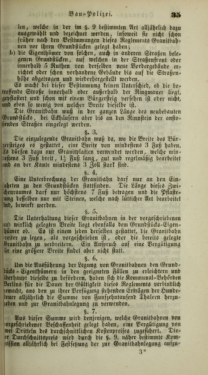 ©att^oltjet. 3» len, weldje in ber im §. 9 beftimmten Slrt ftüjä^rli^ baju auggewäßlt unb bejeichnet werben, infoweit fie nicht fd)On früher nach ben ©eftimmungen btefeö Sieglemeittg ©ranitbah* nen oor il>ren ©runbßüden gelegt haben; b) bie Gcigenthümer öon folgen, auch in emberen ©tragen bele» genen ©runbftücfen, auf Wellen in ber (Straßenfront ober innerhalb 5 9httf)en öon berfelben neue ©orbergebäube er* rietet ober fdjon öorhanbene ©ebäube big auf bie ©traßen* hohe abgetragen unb wieberfjergeßelit werben. @g macht bei biefer ©efttmmung feinen Unterfdneb, ob bie be* treffenbe ©traße innerhalb ober außerhalb ber Sftingmauer liegt, igepflaftert unb fdjon mit einem ©ürgerfteig öerfeljen ift ober nid;t, unb eben fo wenig öon welcher ©reite biefclbe ift. 2>ie ©ranitbahn muß in ber ganjen Sange beg neubebauten ©runbftüdg, bei Sifßaufcrn aber big an ben Stinnftcin ber anfto* ißenben ©traßen eingelegt werben. §. 3. 2)ie einjulegenbe ©ranitbahn muß ba, Wo bie ©reite beg ©ür* \erfteigeg eg geftattet, eine ©reite öon minbefteng 3 guß haben. iJg bürfen baju nur ©ranitplattcn oerweitbet werben, Weldje min* aefteng 3 guß breit, \\ guß lang, gut unb regelmäßig bearbeitet mb an ber Äante minbefteng 3 3oli ftarf ftnb, §. 4. (Sine Unterbrechung ber ©ranitbahn barf nur an ben ©n= ährten jrt ben ©runbftücfen ftattfinben. £>ie Sänge biefeg 3töi* 'chenraumeg barf nur hb'thßeng 7 guß betragen unb bie ^flafle* ■ung beffelbett nur mit ©teinen, welche nach luftiger Slrt bearbeitet I tnb, bewirft werben. §. 5. £>ie Unterhaltung biefer ©ranitbahnen in ber öorgefchrtebeneit mb wirfltd) gelegten ©reite liegt ebenfalls bem ©runbftücfg*6tgen« ihümer ob. Sg ift einem jeben berfelben geftattet, bie ©ranitbabn [weiter ju legen, alg öorgefchrieben iß, ober bie bereitg gelegte ©ranitbahn ju öerbreitern. Sin Slnfprud) auf eine ©ergütigung für eine größere ©reite ßnbet aber nicht ftatt. §. 6. Um bie Stugführung ber Segung öon ©ranitbahnen ben ©runb* tücfg» Stgenthümern in ben geeigneten gälten ju erleichtern unb überhaupt btefelbe ju beförbern, höben fid) bieäfommunal=©ehorben Serling für bie 25auer ber ©ültigfeit btefeg Dieglcmentg öerbütblid) gemacht, aug ben ju ihrer ©erfügung fteßenben Erträgen ber £>unbe= jteuer alljährlich bie ©umme öon gunfjehntaufenb £halern herJu* !|eben unb $ur ©ranitbahnlegung ju öerwenben. ' §. 7. Slug biefer ©umme wirb benjcnt'gen, weldje ©ranitbahnen öon forgefihriebener ©efdiaffenheit gelegt haben, eine ©ergütigung öon wet dritteln beg burchfchnittlichen Äoftenpreifeg jugefichert. £>ie* er ©mrchfduittgpreig wirb burdj bie §. 9. näher beftimmte Äom* niffion alljährli^ bet geftfeßung ber jur ©ranitbahnlegung aufju* 3*