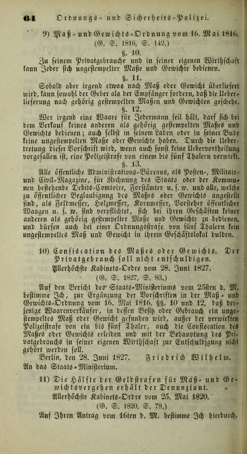 9) 51)10 ft* unb ©emidtb = £)rbnung »out 16. SWai 1816. (©. ©. 1816, ©, 142.) • §. 10. 3u feinem SpriPotgebraude uitb in feiner eigenen 2Birtl)fd)aft fann 3cber fiel) ungeftempelter SWafje nnb ©emidte bebtenen. §. 11. ©etalb aber irgenb etmab nad) SWafj ober ©erntet überliefert mirb, fann fomol)l ber ©eher alb ber ßmpfanger forbern, bafj bie lieber» iieferung nad) gehörig geftempelten SWafjen nnb ©endeten gefdelje. §. 12. 2öer irgenb eine Sßaare für 3ebermann feil l)ält, batf fid bei bem Berfauf fetneb anberen alb gehörig geftempelten SWafjeb nnb @emid)tb bebieiten; and felbft in feinem 2a'beu ober in feiner Bube leine ungeftempelten SWafje ober ©emidte haben. £>urd) bie lieber- tretung biefer Borfdfrift mirb, wenn and fcrnft feine lleberoortheilung porgefallen ifl, eine Spolijeiftrafe Pott einem bib fünf SE^alevn Permtrft. §. 13. Sille öffentlide S(bminiftrafipnb*Bürenub, alb Soften», SWilitair» nnb ©oil*9)iagajine, für Wedfnung beb ©taatb ober ber Äonttnu» nen beftehenbe £)ebttb»£omtoire, gorftamter u. f. m. unb alle, melde ju öffentlidcr Beglaubigung beb SWajfeb ober ©emidtb angeftrllt finb, alb gelbmeffer, bpoljnteffer, Äornmeffer, Borftel)er öffent(id)er ffiaagett n. f. w. finb perpflid)tet, fid bet ihren ©efdaften feiner anberen alb gehörig geftempelter SWafte unb ©emidte ju bebienen, unb bürfen aud bei einer Drbnungbftrofe oon fünf Spalern fein ungeftempeltcb SDiafj nnb ©ernt’dt in ihrem ©efdaftblofal bttlben. 10) (Sonftb catton beb SWafjcb ober ©emidtb. £>er SPrioatgebraud fall nidjt entfdulbigen. SJtlerböd)fte Äabinetb-Crbre Pom 28. 3«nt 1827. (©, ©. 1827, ©. 83.) Stuf ben Beridt beb’ @taatb»SWinifteriumb »om 25ftcit b. SW. beflimme 3d> JMr Gsrganjung ber Borfdriften in ber SWafi* nnb ©emtd)tb»Drbnung oom 16. SWai 1816, §§. 10 unb 12, ba§ ber* jenige SBaarenPerfaufer, in beffen Befd ober ©ebraud ein unge* ftempelteb 9Wa§ ober ©emt’dt gefunben mirb, aufer ber permirften SPolijeiftrafe Pott ein bib fünf Sdaler, and bie ßonftbcalioit beb SWajjeb ober ©emidtb erleiben unb mit ber Behauptung beb fPti* oatgebrnud)b in feiner eigenen 2ßirthfd)aft jur ©ntfdulbjgung nid)t gehört merben foll. Berlin, ben 28. Suttl 1827. § r t e b r t d 2B i 11> e t nt. Sin bab <Staatb * SDitntfferium. 11) £>ie £alfte ber ©elbflrafen für SOlaf* unb ©e« midtbpergeben erhält ber£)enunjiant. SUlerhö’dfte Äabtnetb»£>rbre Pont 25. SWai 1820. (©. ©. 1820, ©. 79.) Stuf Slntrag pom löten b. SW. heftimme 3d htfvburd),