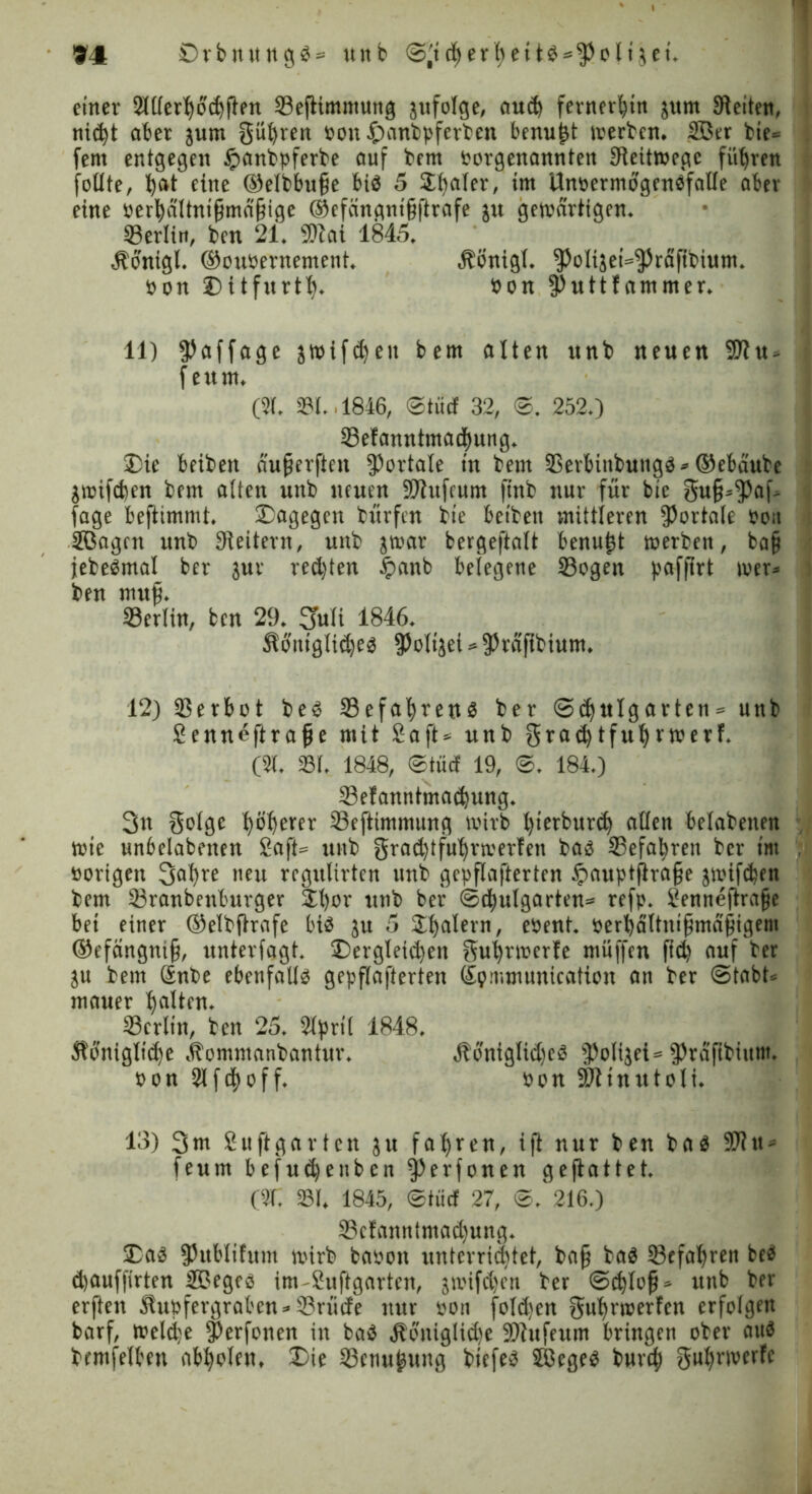 einer 2lUerhod)ften Seftimntung zufolge, aud) fernerhin $um Stetten, nic^t ober jum güfyren Pott £anbpferben benu^t merben. 2ßer bte= fern entgegen £anbpferbe auf bem Porgenannten Sleitmegc führen füllte, bat eine ©elbbufe bis 5 Später, im UnoermogenSfalle aber eine ber^altni§ma§ige @efängnt§ftrafe in gewärtigen. ©erlitt, ben 21. SDZai 1845, «Sonigl. ©ottpernement. Äönigl. ^oltjet^raftbium. Pon Dttfurtl). Pon $uttfammer. 11) $affage jwifdjeu bern alten nnb neuen 9Jtu> f ettrn. (51. 531., 1846, ©tue! 32, 0. 2520 ©efanntmacbung. Die beibett äuperften portale in bern SSerbinbuitgs* ©ebäube $wifcben bem alten unb neuert SJlufcum ftnb nur für bic 3u§*$af> fage beftimmt. Dagegen bürfen bte beibett mittleren portale bo;t 2Bagrn unb Leitern, unb imx bergeftalt benutzt werben, ba§ jebeSmal ber jur redeten £attb belegene Sogen paffirt wer* ben muß. Serlin, ben 29, Sfuli 1846* Äontglidjes ?)oltjei * ^rdfibium. 12) Serbot bes 33efal)rens ber Schulgarten* unb Senneftrafüe mit Saft* unb gtad)tfutyrwerf. (51. 531. 1848, ©tue! 19, 0. 184.) Selanntmacfyung. 3n Solge höherer Seftimmung wirb l)ierbur<h allen belabenen tute unbelabetten Saft* unb grad)tful)rmerfen bas Sefa^rett ber im vorigen 3a^re neu rcgttltrten unb gepflafterten £auptftra§e jmifdjen bem Sranbenburger £l)or unb ber Schulgarten* refp. Senneftrafje bet einer ©elbftrafe bis in 5 Dealern, fbent. perbdltnifjmafjigem ©efängnif), unterlagt. Dergleichen Suhrwerfe muffen ftd) auf ber in bem Snbe ebenfalls gepflafterten Spmmunication an ber Stabt* mauer galten. Scrlin, ben 25. 51pri( 1848. Äonigltd)e Äomntanbantur. 4bonigltd)eS *Poti$ei* ^raftbittm. Pon 2lfdf)off. Pon Sfttnutoli. 13) 3m Suftgarten ju fahren, ift nur ben bas SO?tt* feum befudjenben 3)erfonen gefbattet. (C 531 1845, ©tücf 27, 0. 216.) 33efanntmad)ung* Das ^ublifum wirb bauott unterrichtet, ba§ baS Sefahren beS chauffirten ®eges im-Suftgarten, jmifdjen ber Schloß* unb ber erften S!upfergraben*33rüde nur pon folgen gut)rmerfen erfolgen barf, Welche 5)erfonen in baS 4böniglid)e 9)Zufeum bringen ober aus bmtfelben ab^olett» Die Scnu^ung btefes Jöeges burh Su^rruerfe