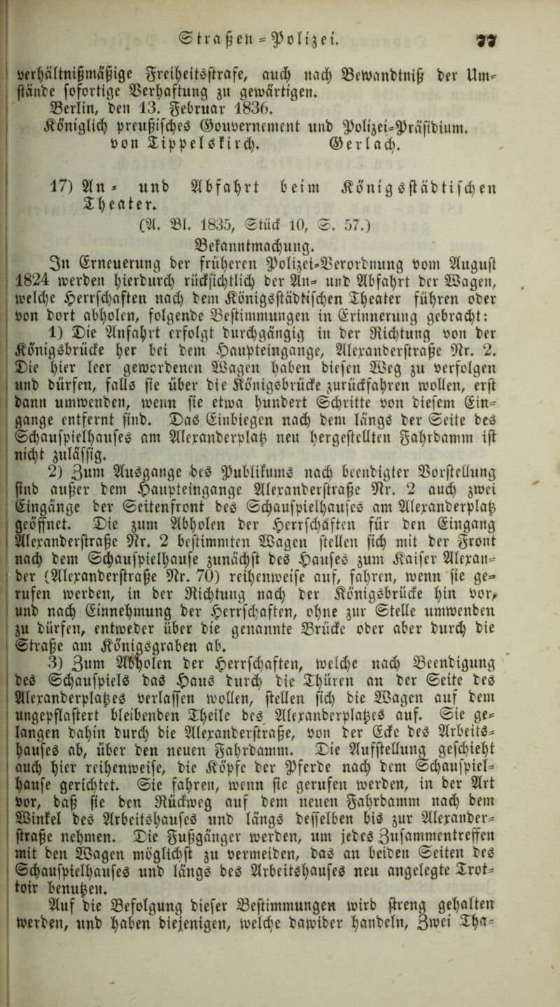 oerhöltnifmafige greiheitPftrafe, auch tiad^) 33eWanbtnif ber Um* ftänte fofortlge SSerfwftung 31t gewärtigen. Serlin, ben 13. gebruar 1836. Äbntglid) preufifd)eP ©oupernement ttnb 9>oligct=9)rafffcium. Pon DippelPfird). ©erlad). 17) Sin* unb Slbfaljtt beim Äbttig pftäbtifdten Z1) e fl t e r. (31. 331. 1835, ©tuet lO, ©. 57.) 23efanntmad)ung. 3« (Erneuerung ber früheren fPolueuDerorbttung Pont Sluguft : 1824 werben fyterburd) rütfji<^tlid> ber 9ln» unb 2lbfal)rt ber Sffiagen, welche £>ertfd)aften nad) bem Äimtgpftäbtifdjen Sweater führen ober Pon bort abl)olen, folgenbe ©eftimmungen in (Erinnerung gebraut: 1) Die Slnfa^rt erfolgt burdjgcingig tu ber 9itd)tung bon ber ÄbnigPbrütfe fyer bet bettt fpaupteiugange, Sllepattberftrafe 9tr. 2. Die t)ter leer geworbenen Sßagcn l)abett btefett 5öeg jtt berfolgen unb bürfen, falls fte über bie Kbnigebrücfe jurücf fahren woliett, er(t bann umwettben, wenn fte etwa bunbert ©dritte bon biefern Sin* gonge entfernt finb. DaP Sinbiegen noch bent längs ber ©eite beP j ©chaufpielhoufep nrn SHeranberpIaf nett bergefteüten gahrbamm ift nicht juldffig. 2) 3unt Slusgange beP 3>ubIifuntS nod) beruhigter SSorjMung finb aufer bem .ipaupteuigange Sllepanberftrafe 9?r. 2 auch jwei Sittgange ber (Seitenfront beb ©d)aufpielhaufeP ont JUepanberplaf j geöffnet. Die junt Sibbolen ber Jperrfdfaften für ben Stngang 2llepanberftrafe 9tr. 2 beftimntten Sßagen ftellen |id) mit ber gront notb bent @chaufpiell)aufe junoebft beP Kaufes junt Äoifer Silepan* ber (Sltepanberfirafe 9tr. 70) rcibenweife auf, fahren, wenn fte ge» ! rufen werben, in ber 9itd)tuug nad) ber ÄbnigPbrücfe l)in bot> unb nad) Stnnehntung ber £errfd)aften, ohne jttr ©teile untwenben ju bürfen, entweber über bie genannte 25rücfe ober aber bttrd) bie ©träfe am ÄbnigPgraben ab. 3) 3um Sibpolcn ber Jperrfc^aften, Weldje ttad) 23eentigmtg beP ©chaufpieiP baP £>attP burd; bie 2h**ren an ber ©eite tep Sllepanberplafep Perlaffen wollen, ftellen ftd) bie Sßagett auf bent ungepfiaftert bieibenben 3:he^e beP SlleranberplafcP auf. ©ie ge* langen bahnt burdj bie Sllepanberftrafe, Poti ber Scfe bep SirbeitP* haufcP ab, über ben neuen gabrbamm. Die Slufftelluttg gefdjieht auch hi« reihenweife, bie Äopfe ber fPferbe nach bem ©d)aufpiel= häufe gerietet, ©ie fahren, wenn fte gerufen werben, in ber 2lrt Por, baf fte ben SRüclweg auf bent neuen gahrbamm nach bent ffiinfel beP 2(rbeitPl)aufeP unb langP beffeiben biP jur 3üepatiber» ftrafe nehmen. Die gufganger werben, um jebep ßufammentreffeit mit ben S3agen mb'glid)jt ju permetben, baP an beibett ©eiten bep : ©thaufpieihaufep unb Idngp bep Slrbeitpljctufep neu angelegte Drot* toir benutzen. 2luf bie ^Befolgung btefer 33eftimmungett wirb ftreng gehalten Werben, unb hoben biejenigen, weldje bawiber honbeln, Bwet Dh<t*