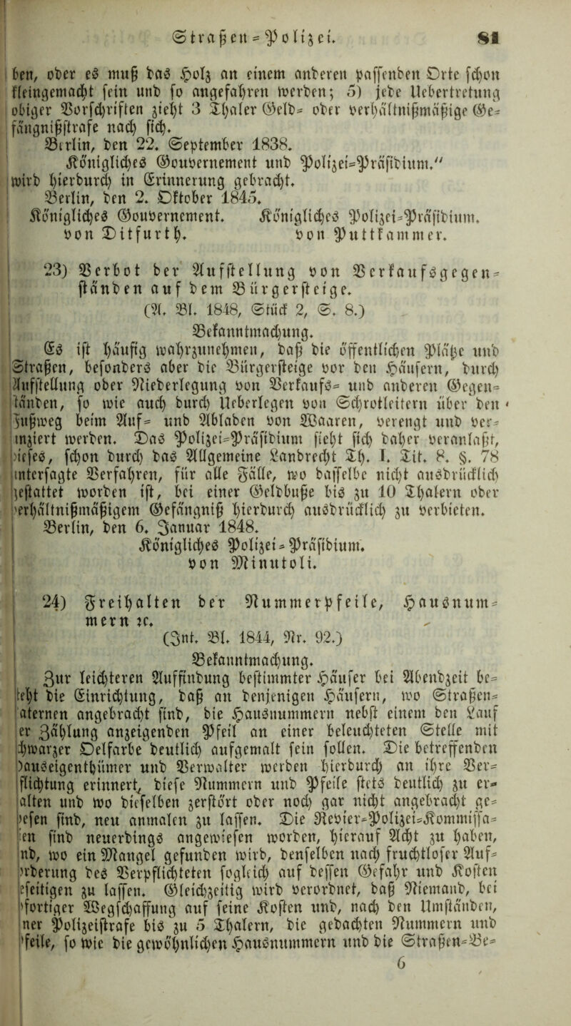 ben, ot»er e« muf bas Jpolj an einem ankeren paffenbett Orte fdjon fteingemacbt fein unk fo ungefähren merken; 5) jeke Uebertretung obiger ©orfdjriften jie^t 3 Xlialer ©eit* oker oerhdttnifmäfige @e* ! fangnif(träfe nach ficf). ' ©erlitt, ken 22, «September 1838, ^königliche« ©ouoernement unk ^olijei^räfikinnt/' | wirb bierfcuvd) in Srinnerung gebraut. ©erlitt, ken 2. Dftcber 1845. Stbniglid)e« ©ouöernement. Ä'bnigtiche« fPoti3ei»$rdftkium. oon Oitfurtf. s>oit fPuttfammer. 23) Verbot ber Stuffteltung oon ©crfauf«gegen* flanken auf kein ©ürgerjtcige. (St. 231, 1848, ©tuet 2, ©. 8.) ©efanntmadjung. @0 ift l)duftg ma’frjune^men, kaf kie öffentlichen fptdfe unk Strafen, befonker« aber kie ©iirgerjleige oor ken «pdufern, burd) tlufftettung ober Wiekertegung üon ©erfauf«* unb ankeren ©egen- tanken, fo wie auch burd) Ueberlegen oon @d)rotleitern über ken < fufmeg beim Stuf* unb Slbtabcn oon SBaaren, oerengt unk rer* enjiert merken. Oa« $oti3ei*fPräfikium ficht fid) kafer oeranlafr, | >iefeo, fd)on kurd) ka« Slttgemeine 8anbred)t XI). I. Xit. 8. §. 78 mterfagte ©erfahren, für alte Seifte, mo baffetbc nid)t auObrucftid) ;eflattet morken ift, bei einer ©elkbufe bi« 31t 10 21)alern ober iert)a(tnifmdfigem ©efdngnif hierkurd) ait«krüd1id) 31t oerbieten. I Sertin, ken 6. ßanuar 1848. königliche« ^olijet = 5?räftbinnt. oon SOXinu101i. 24) greifalten ber Wummerpfeile, £au«num» mern je. (3nt. 231. 1844, Wr. 92.) ©efanntmachung. 3ur teidjteren Stuffhtkung beftimmter tpaufer bei 2lbenk3eit be* jtel)t kie Sinrichtung, kaf an kenjenigen Raufern, mo ©trafen* aternen angebrad)t fink, bie £au«uunmteru nebfi einem ben fianf er 3al)tung an3eigenken fPfeil an einer beleuchteten ©tette mit jbmarjer Oetfarbe keutlid) aufgematt fein fetten. Oie betreffenken ;>au«eigentbümer unk ©ermatter merken bierburd) an it)re ©er* iflicftung erinnert, kiefe Wummern unk pfeife ftet« keutlid) 31t er» alten unk mo kiefetben 3erftbrt oker nod) gar nicht angebracht ge» jiefen fmk, neu anmaten 31t taffen. Oie Weoier*fPoti3ei»kommiffa» ien fink neuerking« angemiefen morken, hierauf Stift 31t haben, nk, mo ein Mangel gefunken mirb, kenfetben nach fruchttofcr Stuf» nkerung ke« ©e'rpflid)teten foglcicf auf kejfen ©efafr unk Soften efeitigen 3U taffen. ®leid)3eitig mirk oerorknet, baf Wtemaub, bei 'fertiger 5ßegfd)affung auf feine Soften unk, nach ken Umftdnken, ner fotigeiftrafe bi« 3U 5 Xt)atern, kie gekochten -Wummern unk 'feite, fo mic kie gcmö’hnlidfen tpau«numntern unk kte @traficn*©e* 6