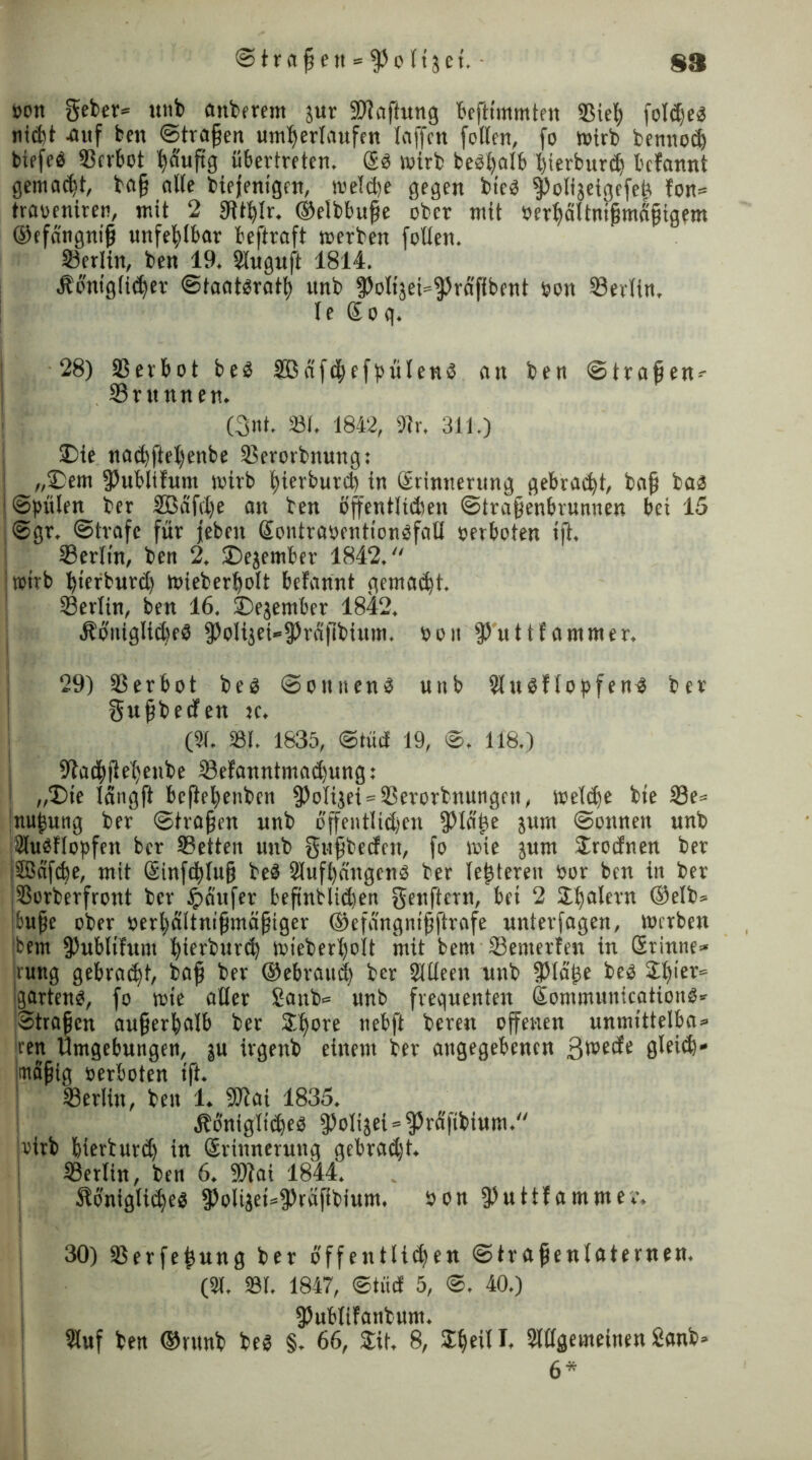 t>ott geber* unb anberem jur ^Haftung tcftimmten 33iel) fol(if)eg nidit -auf ben Strafen unterlaufen (affen fallen, fo wirb bennod) biefeö Verbot häufig übertreten. ®g wirb bebhalb hierburdj befannt gemacht, bajj a((e biefenigen, weldje gegen bieg fPolijeigefef fon= traoeniren, mit 2 ftltblr. ©elbbufe ober mit »erbältnifmäjjigem ©efangnijj unfehlbar beftraft werben follen. Berlin, ben 19. Sluguft 1814. Äo'ntglieher ©taatgrath itnb fPoIt'3et=f)Mfibent »on SBevltn. le ßoq. 28) SBetbot beg 3Bdfd)efbüleng an ben ©tragen- (Brunnen. (3nt. 33t. 1842, 9?r. 311.) Die naehftehenbe (Berorbnung: „Dem (Publifunt wirb bierburch in Srinrterting gebracht, baf bag ■ ©(nilen ber 2ßäfd)e an ben offentltdmt ©trafenbrunnen bet 15 ©gr, ©träfe für jeben Sontraöentiongfall »erboten ift. (Berlin, ben 2, Dejember 1842. wirb btfrburd) wieberlfolt befannt gemacht. (Berlin, ben 16. Dezember 1842. «Königlicbeg ^o(ijet»^rd|lbium. »on fPuttfammer. 29) iBerbot beg ©oititeng uitb 2lugf(opfen4 ber gnfbetfen re. (21. 231. 1635, ©trief 19, ©. 118.) 9?achfte()enbe (8efanntmad)ung: I „Die langft bcflehenben (PoIijet = (Berorbuungcn, weldfe bie (8e= ;nu|ung ber ©tragen unb bffentlid)cn (piäfe jrrrn ©ottnetr unb älugflopfcrt ber (Betten unb gttfbeefcn, fo wie jurn Sroefnen ber (ffiafebe, mit ßinfd)lujj beg Slufhdrtgeng ber (enteren »or bcn in ber SSorberfront ber Jpäufer beftnbliehen genftern, bei 2 Sbalcvn (Selb* bufe ober »erbdltnifmäfjiger ®efeingntfftrafe nnterfagen, Werben bem (Publifunt hierburd) wieberl)oIt mit bent (Bewerfen in ßrinne» rung gebraut, bafj ber ®ebrattd) ber SUleen unb fPläpe beg Sbier= garteng, fo wie aller £anb= unb frequenten ßommunicationg* ©tragen außerhalb ber S^ore nebft beren offenen unmittelbar ren Umgebungen, |u irgenb einem ber angegebenen 3tt>ede gleid)« imoifig »erboten ift. (Berlin, ben 1. 9Jlai 1835. Äönigliibeg ^olijei^^räfibium. wirb bierburdf in (Erinnerung gebrad)t. i Berlin, ben 6. 9)iai 1844. Slöniglidfeg (PolijeirfPräfibium. son (puttfammev, i 30) (Berfepung ber öffentlichen ©trafenlaternen. (2t. 23t. 1847, ©trief 5, ©. 40.) fPublifanbum. Sluf ben ©»unb beg §. 66, Sit. 8, Sb eil I. Slllgemeinen 2anb»