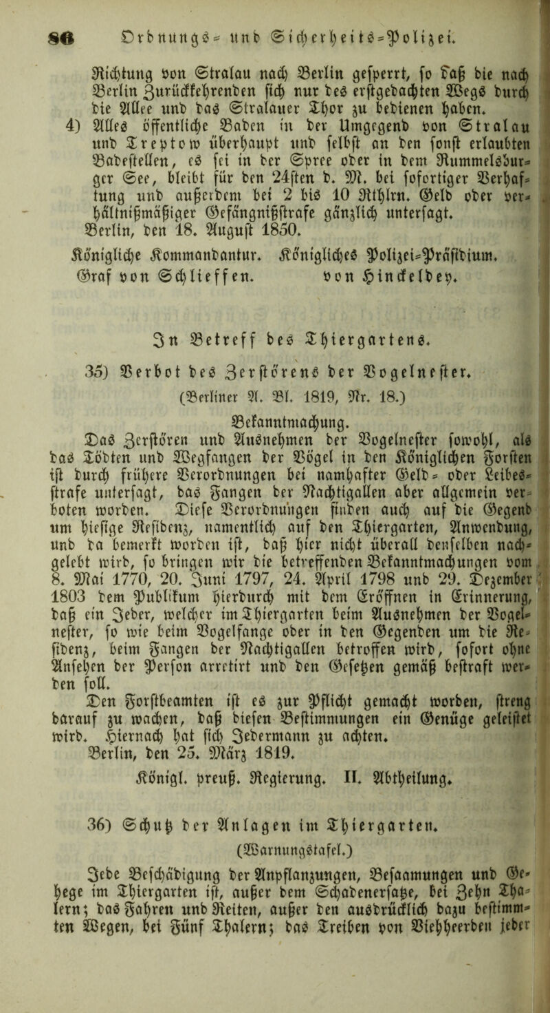 SO Dehnungen tinb Stcherheitö = fPoliaei. Stiftung üott Stralau nad) 2)erlin gefperrt, fo ?a§ bie nad) 23erlin Ifuriidfehrenben fid) nur beö erftgebadhten 2Begö burd) bie 2lllee unb bas Stralauer Thor ju bebienen haben. 4) SltCeö öffentliche 23aben in ber Umgcgenb bon Stralau unb Treptow überhaupt unb felbft an ben fonfl erlaubten SBabeftellen, cö fei tu ber Spree ober in bem Sftummelsbur» gcr See, bleibt für ben 24ften b. Sit. bei fofortiger 25erl)af= tung unb aufjerbent bei 2 btö 10 Sithlrn, ©elb ober ber* hältnifimäfjiger ®efcingni§ftrafe ganjlid) unterfagt. 23erlin, ben 18. 2luguft 1850. königliche kommanbantur. königliches fPolijei»fPräftbium, ®raf bon Sd)Iieffen. bon $incfelbep. 3« betreff bes Thiergartens. 35) 25 erbot bes 3erflorenö ber 2$ o gellte ft er. (Berliner 21. 231. 1819, 9tr. 18.) 23efannhna(f)ung. SDaS 3caflö'ven unb 2luSnel)men ber 25ogelncfter foivo^I, als bas Tobten nnb 2öegfangen ber 25ögel in ben königlichen gorften ijl burd) frühere 25crorbnungen bet namhafter ®elb = ober TeibeS« ftrafe unterfagt, bas Sangen ber 9tad)tigallen aber allgemein ber- boten toorben. T)tefe 25erorbnüngett finben aud) auf bie ©egenb um hiefige Sieftbcnj, uamentlid) auf ben Thiergarten, Slnmenbung, unb ba bemerft toorben ift, baff hier nicht überall benfelben nach' gelebt trirb, fo bringen mir bie betreffenben 23cfanntmachungett bom 8. 9Jtai 1770, 20. 3unt 1797, 24. Slpril 1798 unb 29. Dejember 1803 bem fPubltfunt hierburdh mit bem (Eröffnen in (Erinnerung, bafj ein 3eber, melcber im Thiergarten beim 2luSnehmen ber 25ogel* nefter, fo mie beim 25oge!fange ober in ben ®cgenben um bie 9te- fibenj, beim gangen ber Stachtigallen betroffen mirb, fofort ohne 2infehcn ber 9?erfon arretirt unb ben ©efe^cn getnäfj beftraft wer* ben foll. T)en gorftbeamten ift es jur Pflicht gemacht toorben, ftreng barauf ju machen, baff btefen 23efiimmungen ein ®enüge geleitet mirb. hiernach hat fid) 3ebermanu ju achten. 2)erlin, ben 25. SDtärj 1819. königl. preufi. ^Regierung. II. Slbtheilung. 36) (Schuh ber 2lnlagett im Thiergarten. (2Barnung$tafel.) 3ebe Sefchabigung ber Slnpflanjungen, 23efaamungen unb @e« hege im Thiergarten ift, aufjet bem Sdjabenerfahe, bei 3eh« Thflä lern; baSgahrett unb Stetten, aufjer ben auöbrücfltch baju befttmm* teu äßegen, bei gwnf Thalern; bas Treiben bon 25iehheerbeu jeher