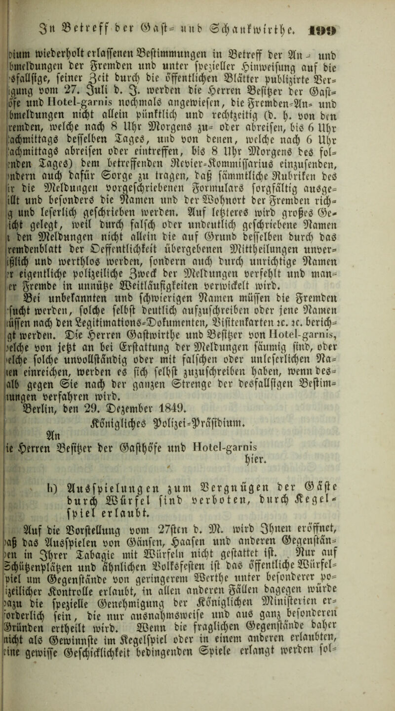 I 3it 93eti*eff ber ®aft= unb SddttfWtrtlK. iw) oium Wieberlpolt erlaffetten Seftitnmungen in Setreff bcv 2(n -= unb bmelbungen ber gremben unb unter fpegteller Spiitweifung auf bie ■gfaflffge, feiner 3«t burd) bie bffentltden Slatter pubtigirte Ser* liguttg »om 27. 3uli b. 3. werben bte Sperren Seftlger ber ®afi= jo'fe unb Hotel-garnis nodintalg angewiefen, bie gremben*kn= unb dmelbungen nt^t allein piinftlid unb red)tgeitig (b. I). oott bm ivemben, weide nach 8 Ut>r ÖJtorgeng jtt= ober abreifen, bis 6 Ut)t jadmittagg beffelben £ageg, unb »on beiten, weide nad 6 Utjr admtttagg abreifen ober ettitreffen, big 8 Ul)v -Btorgertg beg fol* :nben Sageg) betn betrcffetibcn 3te»ier=Äommtffariug eingufenben, Imbent aud) bafur Sorge gu tragen, bajj fümmtlide Dhtbrifett beg tr bie ÖJlelbuitgett »orgefdriebenen gormutarg forgfälttg augge» jiUt unb befonberg bie kanten ttnb ber SSolfnort bef gremben rid* :g unb tefer(id) gefdrieben werben. 2luf lelgtereg wirb grofjeg ®e* idt gelegt, weil burd fnlfd ober unbeutlid gefdrtebene kanten ji ben Reibungen ntd)t allein bie auf ®ruttb beffelben burd bag Irembenblatt ber Deffentlidlett übergebenen -Btittbeilungen unoer* ifjlt# unb wertljlog werben, fonbern and) burd) uitridtige Planten ■r eigentliche polijeiltde 3>»ed ber Ölleitungen »erfel)lt unb man» er gretnbe in un«üf)e SBeitlauf gleiten oerwicfelt wirb. Set unbefannten unb fdwierigen ölatttcn muffen bie gremben fndt werben, fotde felbft beutlid) aufgufdreiben ober jene öiameit tftjfen nad ben 2egitimationg*£>otumcnteii, Sifitenfarten je. jc. berid)* gt werben. £)ie ^errett ®aftwirtl)e unb Sefilger »on Hotel-garnis, i.'elde »ott jejgt an bei Srftattung ber SUielbungett fäuraig fhtb, ober i'eldje folde un»oUftdnbig ober mit falfden ober unlcfcrlid)en 9ta* ten etnret'den, werben eg fid) felbft gugufdreiben tjabett, wenn beg* alb gegen Sie nad ber gangen Strenge ber begfaUfigen Seftint* Ituttgen »erfahren wirb. ^Berlin, ben 29. £)ejetnber 1849. Äbniglideb fPoltget^fäfibium. 3ln ie Herren Sefi£er ber ®aftljbfe unb Hotel-garnis hier. h) Slugfpielung en gttnt Vergnügen ber ®dfte burd Sßfirfel finb »erboten, burd Hegel« fptel erlaubt. Stuf bie Sorftellung »om 27ftcn b. 9)1. wirb 3b«en eröffnet, tafj bag Slugfpielen »on ®änfcn, jpaafen unb anberen ®egenftän= ten tu 3l)ter Sabagie mit Sßürfelit nid)t geftattet ift. 9lur auf Sdü^enfJld^en unb dljnliden Sollefeften ift bag offentlide 2ßürfel= piel um ®egenftdnbe »01t geringerem 3ßertf)e unter befontererpo* igeilidfer Äon trolle erlaubt, in allen anberen gallen bagegett würbe paju bie fpejielle ®enef)migung ber Äbntgltdeu ÖHinifteiien er* wrberlid fein, bte nur augnaijmgwcife unb aug gang befonberen ISrünben erteilt wirb. SfBenn bte fraglichen ®egenftanbe baljcr nidt alg ®ewinnfte im Äegelfpiel ober in einem anberen erlaubten, leine gewiffe ®efd)tctlid)feit bebingenben ©piele erlangt werben fol*