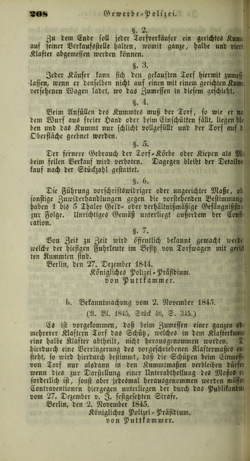§. 2. 3u beut Gnbe fott feber Sorfoerfäufer ein geeichtes Sumi auf feiner ©ertaufsftetle halten, womit ganje, fyalbe unb oiert Slafter abgenteffen werben tonnen. §. 3. 3eber Saufet tarnt ftd) beit getauften Sorf hiermit jumefi •taffen, wenn er benfelben nid^t auf einen mit einem geeilten Sum. oerfebenen SBagen labet, wo bas 3«weffen in biefem geliebt. §. 4. ©eim 2lnfütlen bes Summtes muff ber Siorf, fo wie er nc bent Sßurf aus freier $anb ober beim Ginfcbütten fällt, liegen ble ben unb bas Summt nur feblicbt oollgefütlt unb ber SLorf auf b Oberfläche geebnet werben. §• 5. Der fernere ©ebraueb ber 2orf* Sorbe ober Sieben als 5)1 beim feiten SSertauf wirb oerboten. Dagegen bleibt ber Detailoe tauf nadb ber ©tuetjabt gejtattet. §. 6. Die gübrung üorftbriftSwibriger ober ungeeidjter fDtajje, ot fonflige 3uwiberbanbtungen gegen bie oorftebenben ©eftimmung haben 1 bis 5 SLl^ater ©etb= ober oerbäitnifimäjü'ge ©efängnifjlirV jur golge. UnridttigeS ©etnäjj unterliegt auferbem ber Gonfi eation. §. 7. ©on 3eü 3U 3ed wirb öffenttiib befannt gemalt werbe welche ber bieftgen gubrleute im ©efifs oon Sorfwagen mit geeid ten Summten finb. ©erlin, ben 27. Dejember 1844. SoniglidbeS fPotijei * fPräfibiunt. oon ^uttfammer. b. ©efanntma^ung oom 2. fftooember 184'). (3i. ©I. 1845, ©tuet 46, ©. 345.) Gs ift oorgetommen, baff beim 3urnetTc« einer ganjen ob mehrerer Staftern £orf bas ©<buh, welkes in bem Slafterfumt: eine botbe Slafter abtbeilt, n«bt berausgenontmen worben. J bierbureb eine Verringerung bes oorgefebriebenen Slaftermafjes en ftebt, fo wirb bierburib beftimmt, baff bie ©d^w^en beim Ginmeff oon Sorf nur aisbann tn ben Summtmafjen oerbteibeit bürfei wenn bies jur Darftcllung einer Unterabtbeituug beS 9)lafjeS ei forberlitb ift, fonft aber jebeSmat berausgenommen werben müjfet Gontraoentioncn btiergegen unterliegen ber burtb bas fPublifanbui oom 27. Dejember o. 3. feftgefebten ©träfe. ©ertin, ben 2, fltooember 1845. Sönigltcbes fPoIijeUfPräftbiunt. oon fPutttammer,