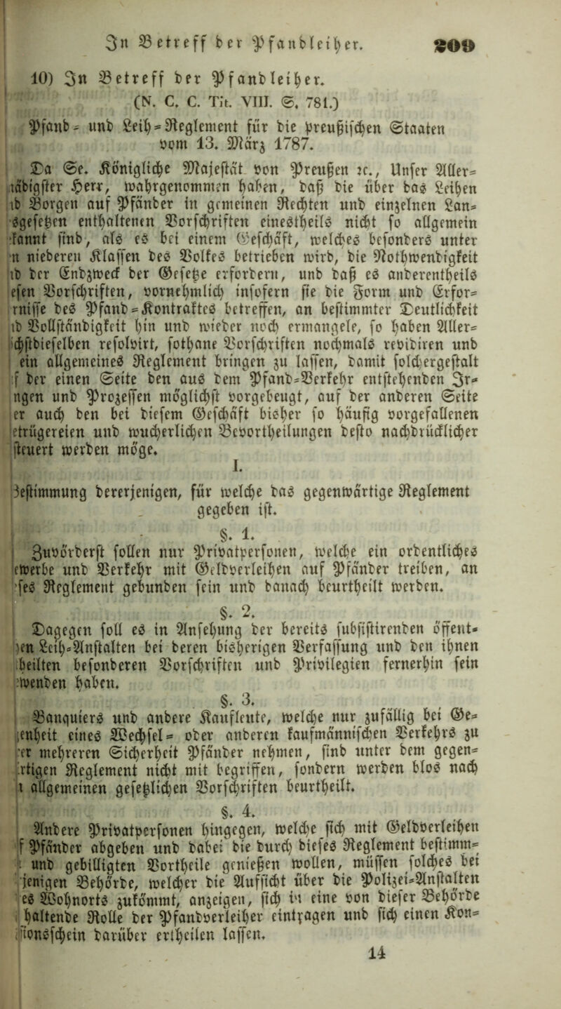 10) 3n Setreff brr ipf anbleiher. (N. C. C. Th. VIII. <S. 781.) fPfanb* unb Seih* Reglement für bie preufiifchen Staaten öom 13. «öiärj 1787. Da Se. königliche SWajeftät ton ^reujjen je., Unfer 2111er* täbigjler iperr, wahrgenommen haben, baf? bie über bas Seiten tb Sorgen auf fPfänber in gemeinen beeilten unb einzelnen San* Sgefehen enthaltenen Sorfd)riften eineStheilS nicht fo allgemein bannt finb, als es bei einem ®efcf)aft, meines befonterS unter n nieberen klaffen bes Sottet betrieben roirb, bie 9?ot;bwentigfeit ib ber gnbjwecf ber ®efehe erforberu, unb bafi es anberentheilS efen Sorfchriften, »ornehmlich infofern fie bie gern unb Srfor* rniffe beS §)fanb*kontrafteS betreffen, an beftimmter Deutfichfeit itb SoUftänbigfeit t)in unb wieber noch ermangele, fo hoben 2111er* chftbiefelben refolbirt, fothane Sorfchriften nochmals reüitiren unb ein allgemeines Reglement bringen 3U laffetr, bamit foldjergejialt :f ber einen Seite ben aus bemfPfanb*Serfebr entftehenben 3r* ngen unb ^regejfen möglichft oorgebeugt, auf ber anberen Seite er auch ben bei biefem ©efchaft bisher fo häufig »orgefatlenen etriigereien unb wucherlichen Scoortheilungen befto nachbrücflicher jleuert toerben möge. L jfejtimmung bererjenigen, für welche bas gegenwärtige ^Reglement gegeben ift. §. 1. ßuoörberft follett nur fPribatperfonen, welche ein ortentliches eWerbe unb Serlehr mit ©elbperleihen auf fPfänber treiben, an feS Reglement gebunben fein unb baitach beurteilt werben. §• 2. Dagegen foll eS in 21nfel)ung ber bereits |ub|ifiirenben o'ffent- )en Seih*2lnftalten bei beren bisherigen Serfaffung unb beit ihnen heilten befonberen Sorfchriften unb fPrtöilegien fernerhin fein wenbett haben. . §. 3. „ SanquierS unb anbere kaufleute, welche nur ju fällig bei ®e= entert eines SBechfel* ober anberen faufmännifchen Serlehrs ju er mehreren Sicherheit fPfänber nehmen, finb unter bent gegen* rtigen Reglement nicht mit begriffen, fonbern werben bloS nach t allgemeinen gefeilteren Sorfchriften beurtheilt. §. 4. 2lnbere $ribatperfonen hingegen, weldw fleh mit ©elböerleihett f fPfänber abgeben unb habet bie burd) tiefes «Reglement beftimm* • unb gebilligten Sortheile geniefjen wollen, muffen fo!d>eS bei fettigen Sehörbe, welker bie 2lufficht über bie fPoIi3ei»21n|ta_lten es 2ßol)norts jufönimt, angeigen, ftch in eine oon bie|er Sehorte holtenbe «Rolle ber pfantoerleiher eintpagen unb fich einen kon* jiionSfchein barüber ertheilen lajfcn. 14