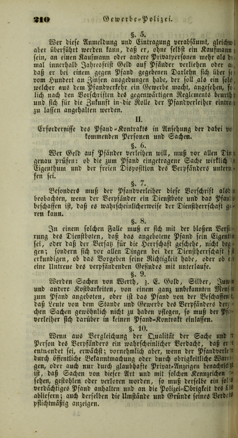 §. 5. 5Ber tiefe Slumctbung unb (Eintragung beratfäumt, gleiten.'! ater überfüprt werten fanit, tap er, opne fetbft ein Kaufmann t fein, an einen Kaufmann ober antere fPrtbatperfonen mepr alb ti mal innerhalb 3al)resfrift ®etb auf 5)fanter »erliefen ober ai, tap er bei einem gegen fPfanb gegebenen £>arlcpn pd) über fei bom §unbert an 3>nfen aubgetuugen pabc, ter fott .alb ein fotc, welcper aub tem Jtfanbbcrfepr ein ©ewerbe madpt, angefepeit, fc = lid) itad) ten SSorfd^riftcn beb gegenwärtigen Dieglcmentb beurtpt unb p<p für bie Brunft itt-bie tRotle ter fj)fantberleiper eintra i 3w laffen angepalten werten. II. ßrforterniffe teb $)fanb*.P'ontraftb in SlnfeT^ung ber tabei bo fommenben fP^fonen unt ©aepen. §. 6. Sßcr ©eit auf ^Jfänter berieten will, mup bor allen £iit i genau prüfen: ob bie jum fPfanb eingetragene ©aepe wirfliep ‘it ßigentpum unt ber freien J)ibpofttion teb SSerpfdnterb untern > fen fei. §. 7.. 33cfonberb mup ber fPfantberteiper biefe 2$orfd)rift albt n boobatptett, wenn ter 3?erpfänber ein ©icnjlbote unt bab 9>fan o befdjajfen ift, tap eb wapippeiulieperweife ter ®icnftl)errfd)aft gi* ren fann. §. 8. 3n einem fotepen gatte mup er pd) mit ter blopen SSerfi rung beb tDienftboten, tap bab angebotene fPfanb fein (äigentu fei, oter tap ter 23erfap für bie £)crrfcpaft gefdjepe, nitpt beg- gen; fontern fid) bor alten Gingen bei ter ®ienftperrfd;aft f ii erfunbigen, ob tab SBorgeben feine IRicptigfeit pabe, ober ob e t eine Utitreue beb berpfäntenben ©epnteb mit unterlaufe. §. 9. Sßerten ©atpett bott SBcrtp, j. 6. ©ott, ©itter, 3utrn itnb antere btoftbarfeiten, bon einem ganj nnbefanuteit SRenftt jutn fPfanb angeboten, ober iP tab fPfanb bon ber 33efcpaffen t, tap Seute bon bent ©tanbe unt ©ewerbe teb SScrpfänterb terp - djen ©atpen gewbpnticp nic^t ju paben ppegen, fo mup ber f>f<1 berleiper pd) tarüber in feinen fPfanb^btontraft eintaffen. §. 10. SBenit aub Sßergteitpung ber Ctualitat ter ©adje unb ’t fPerfott teb SSerpfänterb ein maprfcpetnlitper 5$erbaipt, bap er c entwentet fei, erwdtpP; bornepmtid) aber, wenn ber fPfantbcrtc v burdp bjfentlttpe tßefanntmaepung ober turep obrigfeittiepe SBetrr t gen, oter autp nur turd) gtaubpaftc 3)ribat*2ln}cigen benaepridp ift, tap @ad)en bon biefer 2trt unt mit fotepen Äennjeidpen - fepen, gepopten oter bertoren worben, fo mup berfelbe ein foH bertddptigeb fPfanb anpatten unt an bie fPolijei=Dbrigfeit tcb£t« ablicfern; auep berfetben tie Umftdnte unb ©rünte feineb SSertBb pflidjtmdpig anjeigen.