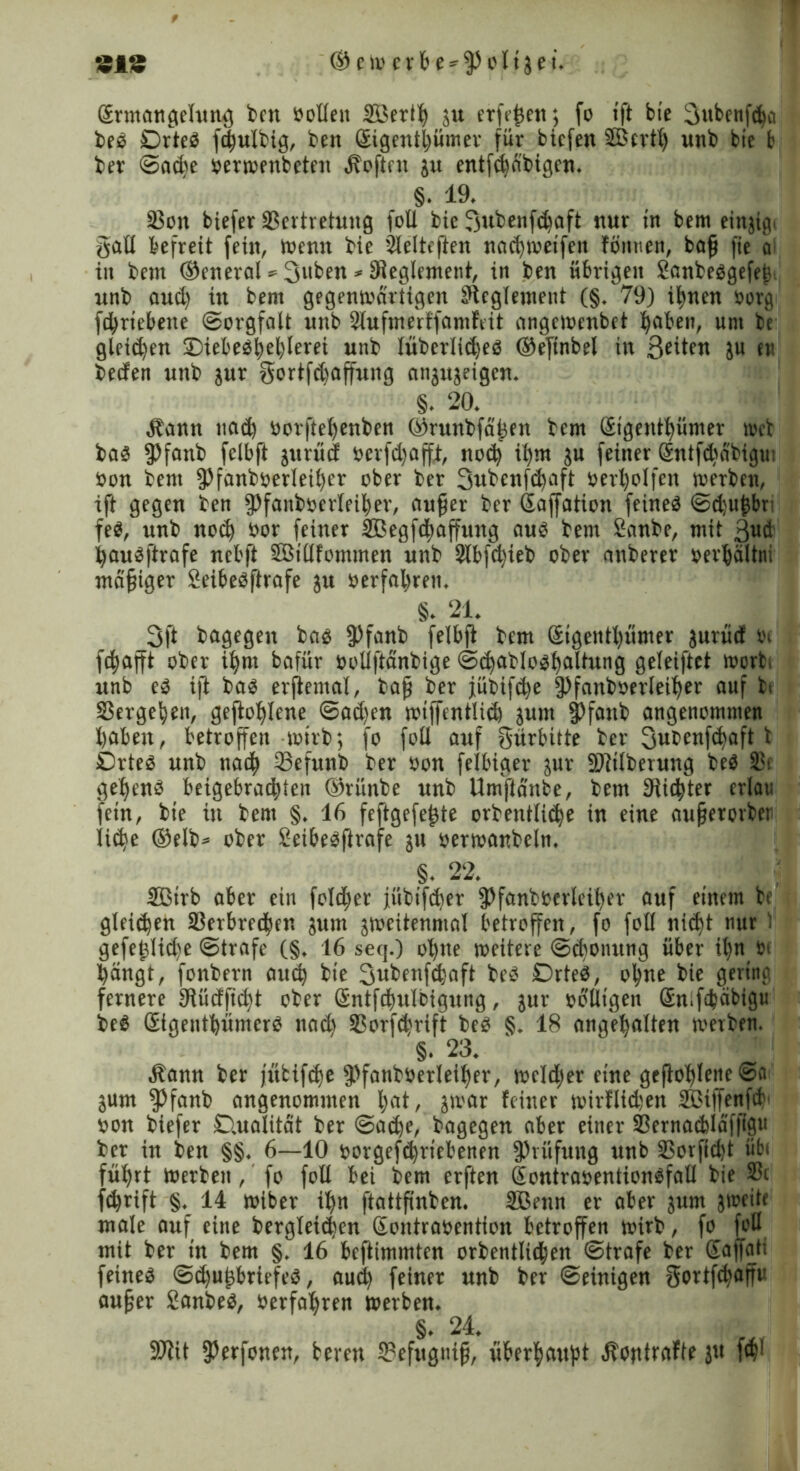«iS ® c w e r b e - $ o 1i5 e i. Gtrmangelung bctt »oEeit SBeriff ju erfrffeit; fo tft bie Subcnfdja be« Drte« fcffulbig, ben Sigentffümer für bicfen Slßcrtff unb bie b ber Saeffe »erwenbeten Soften ju entfcbabigen. §. 19. 33on biefer 23crtretung foü bie 3ubenf<ffaft nur in bem cingig. §aE befreit fein, tuen« bie Slelteflen naeffweifen fönnen, baff fie a in bem ©eneral * 3“ben * Reglement, in ben übrigen 2anbe«gefeff unb aud) üt bem gegenwärtigen SEcglemeut (§. 79) iffnen »erg feffriebene Sorgfalt unb Slufmerffamfrit angetoenbet ffaben, um be gleid^en ©iebe«ffefflerei unb lüberlidje« ©eftnbel in Seiten ju eti beefen unb jur gertfdjaffung angujeigen. §. 20. Äann uad) »orfteffenben ©runbfäffen bem (Sigentffümer »et ba« 5>fanb fclbft jurücf »crfd)affi, noeff iffm ju feiner Gfntfdräbigu: »on bem fPfanb»erleiffer ober ber 3ubcnfcffaft uerljolfett werben, ift gegen ben fPfaitb»crleiffer, auffer ber Gaffation feine« Sd;uffbr fe«, unb rtoiff »or feiner SBegfdffaffung au« bem 2anbe, mit 3ud ffau«jirafe nebft SBtEfommen unb Slbfdjieb ober anberer »erffältni madiger 2eibe«ftrafe ju »erfahren. §. 21. 3ft bagegen ba« fPfanb felbft bem Gsigentffümer jurüd »i feffafft ober iffm bafür »oUftänbige S(ffablo«ffaltung geleiftet wort, unb e« i|l ba« erjtemal, taff ber jübijeffe fPfanboerleiffer auf bi S3ergeffen, geftofflene Sad)en wiffentlid) jum fPfaub angenommen haben, betroffen wirb; fo foll auf gürbitte ber 3ubenfcffaft t 0rte« unb nach 33efunb ber »on felbiger jur SJttlberung be« 33i ge^en« beigebraefften ®rünbe unb Umftänbe, bem bHic^ter erlai: fein, bie in bent §. 16 feftgefeffte orbentli^e in eine aufferorben liehe ®elb= ober 2eibe«ftrofe jn »erwanbeln. §. 22. SBirb aber ein fo!d)er jübifeffer fPfanteerlciffer auf einem be gleiten aSerbredtjen jum gweitenmal betroffen, fo foll «id>t nur ' gefefflid)e Strafe (§. 16 seq.) offne weitere Scffonung über iffn in ffängt, fonbern aueff bie Subenfcffaft be« Drte«, offne bie gering fernere Ulüdjufft ober Gntfcffulbigung, jur »bUigen Gnifcffäbigu be« Gigeutffümcr« naeff Sßorfcffrift be« §. 18 angeffalten werben. §. 23. ' ’• ! «bann ber jütifeffe ffffanböerleiffer, weldier eine gcftofflenc Sa äum fPfanb angenommen ffat, gwar feiner wirflidjen äfeiffenfeff »on biefer Dualität ber Saeffe, bagegen aber einer 33ernad>laffigu ber in ben §§. 6—10 »orgefiffriebenen Prüfung unb SBorfidjt übe füffrt Werben, fo foE bei bem erften Gontra»ention«faE bie 33c feffrift §, 14 wiber iffn ftattfinben. SBenn er aber jum jweite male auf eine dergleichen Gontra»entfon betroffen wirb, fo foE mit ber in bem §. 16 beftimmten orbentlicffen Strafe ber Gaffati feine« Sd)uffbriefe«, aueff feiner unb ber Seinigen gortfeffaffu auffer Sanbe«, öerfaffren »erben. §. 24. 9Jtit fßerfonen, bereu S?efugniff, uberffattfft «ftontrafte}« fd?!