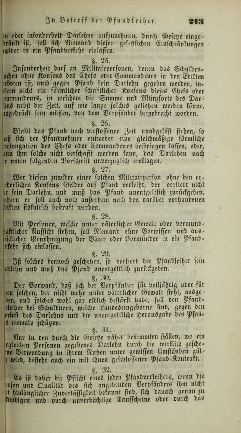 !ett ober tnfonberhett £)arlehne aufjunehmen, burdt ©efejje cinge* hrd'nft ift, foß fiel ifttemanb biefen gefehlichen Gcinfchränfungett twtber in ein fPfanb»erfehr eitilaffcn. §. 25. 3nfonberheit barf an ©iilitairberfonen, benen bas @d)ulben= acfjen ohne itonfenS beS ober eommanbeurs in ben Sbiften rboten ift, auch gegen fPfanb fein ©tarlehn gegeben »erben, in* i fern nicht ein förmlicher fchrtftlidjer Honfens biefeS ©jefs ober iommattbeurS, in welchem bte Summe unb Sfünjforte beS 3)ar>- hnS nebft ber 3eit, auf wie lange foIdheS geliehen werben fonne, tsgebrüdt fein müffen, »on bern ©erpfänber beigebrac|t worben. §. 26. ©leibt bas fPfanb und) »ersoffener 3e*t unabgeloft flehen, fo uf} fid) ber fPfanbnehnter eutweber eine gleichmäßige förmliche rolongation beS SI)efö ober Somntanbeurs beibringen laffen, ober, emt it)m fo!d)e nicht »errafft werben fann, bas ^Darlehen nach r unten folgenben ©orfchrift unöerjüglid) cinfiagen, §. 27. Uöer biefern juwtber einer folgen Sflilitairperfou ohne beit er* rberlidjen JlonfenS ©elber auf fPfanb »erlebt, ber »erliert nicht tr fein ©arleh«. unb mufj baS $fanb unentgeltlid) jurüefgeben, nbern er foll and) nod) aufjerbem nach ben barüber »or^anbenen bitten ftefalifcE) beftraft werben. §. 28. SDtit fPerfonen, welche unter »ateriidjer ©ewalt ober »orrnunb* caftlicher Stuffie^t fielen, fotl Utiemanb ohne ©orwiffen unb aus* jüdlidfer ©enehmtgung ber ©ater ober ©ormünber in ein fPfanb* rfefcr ftd) eintaffen. §. 29. 3jt fotdfes bennod) gefchel)ett, fo »erliert ber fPfanbleitjer fein arlet>n unb muß bas $fanb unentgeltlich jurüefgeben. §. 30. ®er ©orwanb, ba§ fich ber ©erbfänber für »oßjährig ober für ten folgen, ber niefct met)r unter »elterlicher ©ewalt fielt t, auSge* ben, unb folches wohl gar eiblich beftärft höbe, foß ben fPfanb* irleiher bei <3d)ulbnern, Weld)e JanbeSeingeborne ftnb, gegen bett icrluft beS Sarle^nS unb bte unentgeltliche Verausgabe beS fPfan* $ niemals fchwfeen. §. 31. 9lur in ben burch bie ©efefce näher'beftimmten gäßett, wo ein jrgleidjen fPerfonen gegebenes J)arlel)n burd) bte wirtlich geftbe* ne ©erwenbung in ihrem Siu^en unter gewiffen Umftanben gül* Wirb, befiehl auch f'n wit ihnen gefdpoffener fPfanb*jlontraft. §. 32. SS iS baher bie fpicht eines jebett fpfanbüerleiljers, wenn bte erfon unb Dualität bes ftd) angebenbett ©erbfänberS ihm nicht it hinlänglicher Buöerläfftgfeit befannt finb, ftch banach genau ju funbigen unb burch un»frbcichttge ülauffcheine ober burch bas